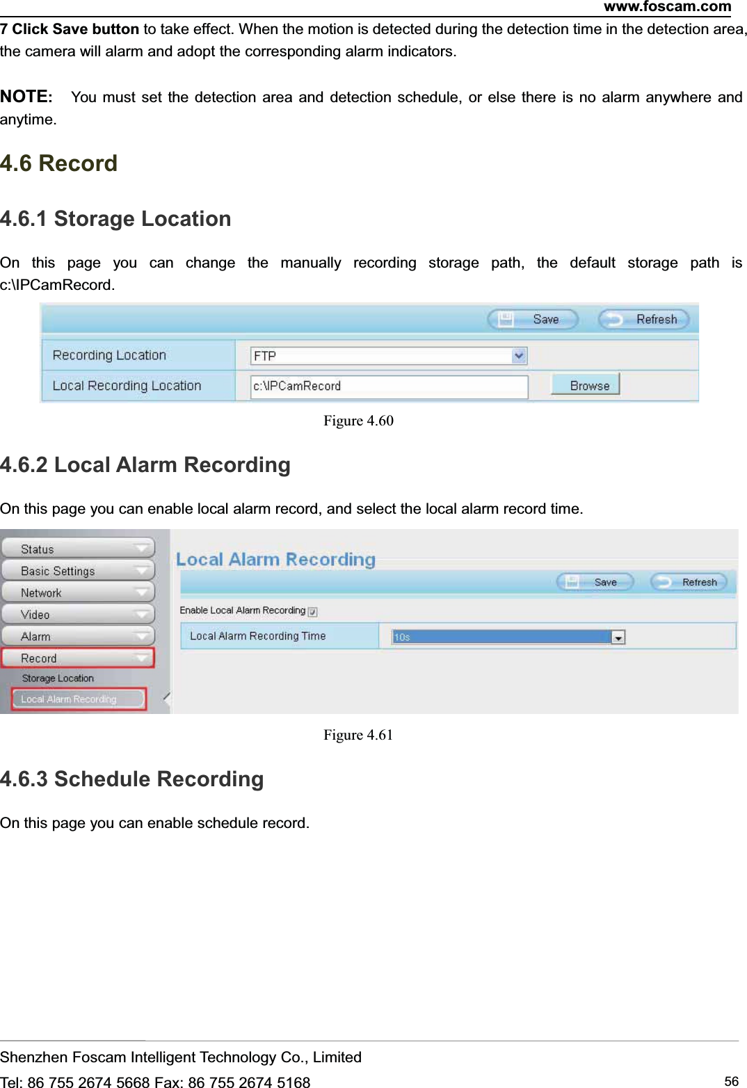 www.foscam.comShenzhen Foscam Intelligent Technology Co., LimitedTel: 86 755 2674 5668 Fax: 86 755 2674 5168 567 Click Save button to take effect. When the motion is detected during the detection time in the detection area,the camera will alarm and adopt the corresponding alarm indicators.NOTE:You must set the detection area and detection schedule, or else there is no alarm anywhere andanytime.4.6 Record4.6.1 Storage LocationOn this page you can change the manually recording storage path, the default storage path isc:\IPCamRecord.Figure 4.604.6.2 Local Alarm RecordingOn this page you can enable local alarm record, and select the local alarm record time.Figure 4.614.6.3 Schedule RecordingOn this page you can enable schedule record.