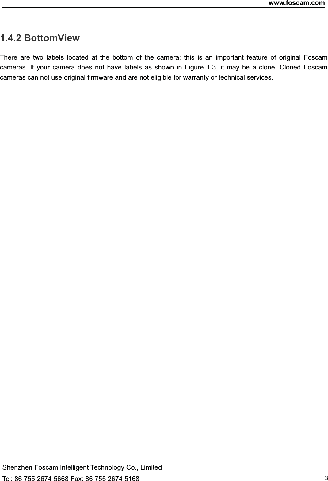 www.foscam.comShenzhen Foscam Intelligent Technology Co., LimitedTel: 86 755 2674 5668 Fax: 86 755 2674 5168 31.4.2 BottomViewThere are two labels located at the bottom of the camera; this is an important feature of original Foscamcameras. If your camera does not have labels as shown in Figure 1.3, it may be a clone. Cloned Foscamcameras can not use original firmware and are not eligible for warranty or technical services.