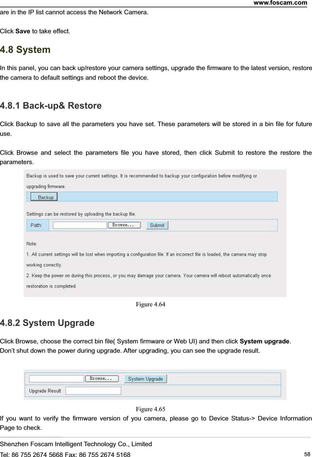 www.foscam.comShenzhen Foscam Intelligent Technology Co., LimitedTel: 86 755 2674 5668 Fax: 86 755 2674 5168 58are in the IP list cannot access the Network Camera.Click Save to take effect.4.8 SystemIn this panel, you can back up/restore your camera settings, upgrade the firmware to the latest version, restorethe camera to default settings and reboot the device.4.8.1 Back-up&amp; RestoreClick Backup to save all the parameters you have set. These parameters will be stored in a bin file for futureuse.Click Browse and select the parameters file you have stored, then click Submit to restore the restore theparameters.Figure 4.644.8.2 System UpgradeClick Browse, choose the correct bin file( System firmware or Web UI) and then click System upgrade.Don&rsquo;t shut down the power during upgrade. After upgrading, you can see the upgrade result.Figure 4.65If you want to verify the firmware version of you camera, please go to Device Status-> Device InformationPage to check.