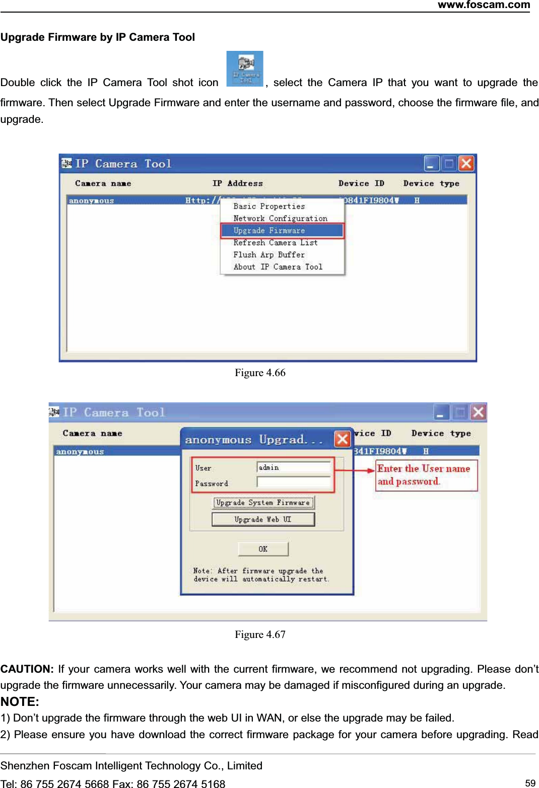 www.foscam.comShenzhen Foscam Intelligent Technology Co., LimitedTel: 86 755 2674 5668 Fax: 86 755 2674 5168 59Upgrade Firmware by IP Camera ToolDouble click the IP Camera Tool shot icon , select the Camera IP that you want to upgrade thefirmware. Then select Upgrade Firmware and enter the username and password, choose the firmware file, andupgrade.Figure 4.66Figure 4.67CAUTION: If your camera works well with the current firmware, we recommend not upgrading. Please don&rsquo;tupgrade the firmware unnecessarily. Your camera may be damaged if misconfigured during an upgrade.NOTE:1) Don&rsquo;t upgrade the firmware through the web UI in WAN, or else the upgrade may be failed.2) Please ensure you have download the correct firmware package for your camera before upgrading. Read