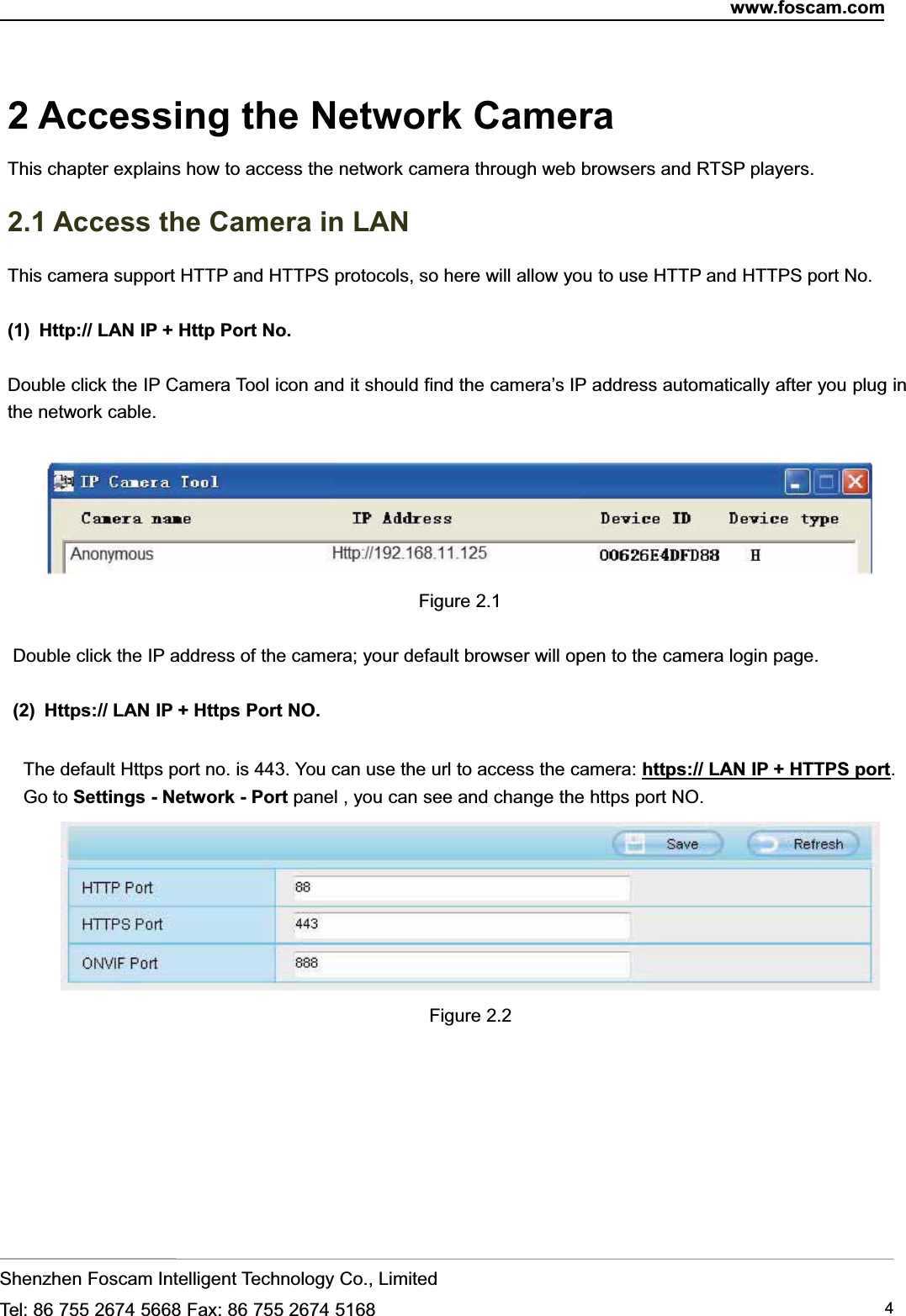 www.foscam.comShenzhen Foscam Intelligent Technology Co., LimitedTel: 86 755 2674 5668 Fax: 86 755 2674 5168 42 Accessing the Network CameraThis chapter explains how to access the network camera through web browsers and RTSP players.2.1 Access the Camera in LANThis camera support HTTP and HTTPS protocols, so here will allow you to use HTTP and HTTPS port No.(1) Http:// LAN IP + Http Port No.Double click the IP Camera Tool icon and it should find the camera&rsquo;s IP address automatically after you plug inthe network cable.Figure 2.1Double click the IP address of the camera; your default browser will open to the camera login page.(2) Https:// LAN IP + Https Port NO.The default Https port no. is 443. You can use the url to access the camera: https:// LAN IP + HTTPS port.Go to Settings - Network - Port panel , you can see and change the https port NO.Figure 2.2