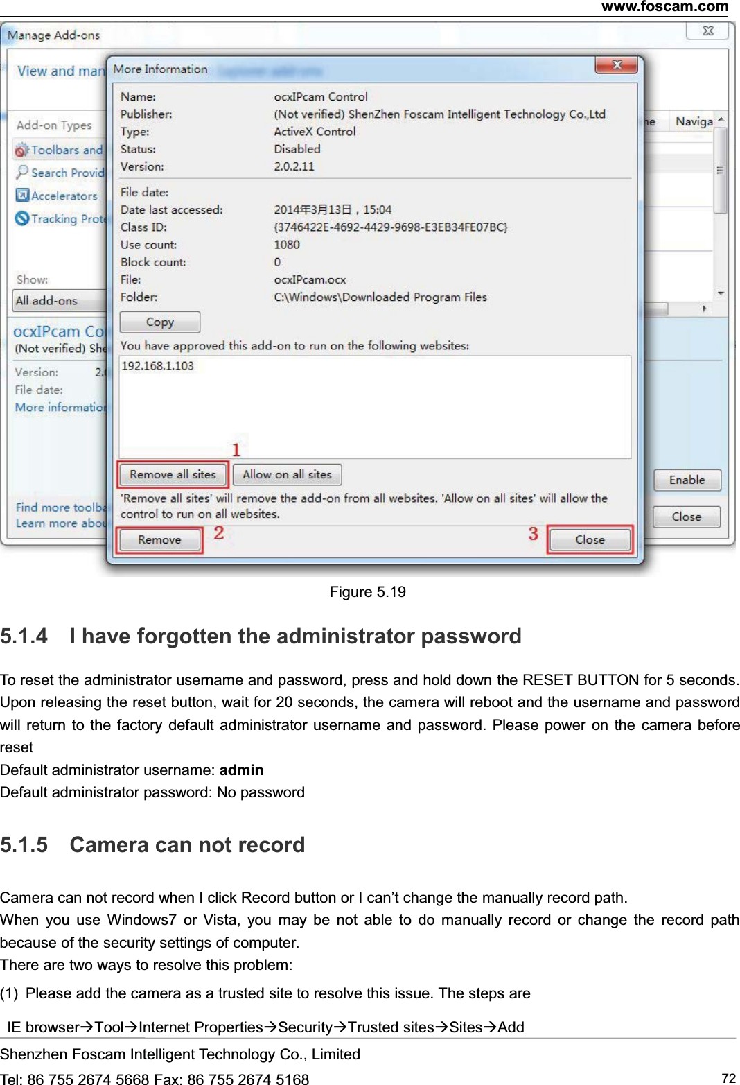 www.foscam.comShenzhen Foscam Intelligent Technology Co., LimitedTel: 86 755 2674 5668 Fax: 86 755 2674 5168 72Figure 5.195.1.4 I have forgotten the administrator passwordTo reset the administrator username and password, press and hold down the RESET BUTTON for 5 seconds.Upon releasing the reset button, wait for 20 seconds, the camera will reboot and the username and passwordwill return to the factory default administrator username and password. Please power on the camera beforeresetDefault administrator username: adminDefault administrator password: No password5.1.5 Camera can not recordCamera can not record when I click Record button or I can&rsquo;t change the manually record path.When you use Windows7 or Vista, you may be not able to do manually record or change the record pathbecause of the security settings of computer.There are two ways to resolve this problem:(1) Please add the camera as a trusted site to resolve this issue. The steps areIE browserToolInternet PropertiesSecurityTrusted sitesSitesAdd