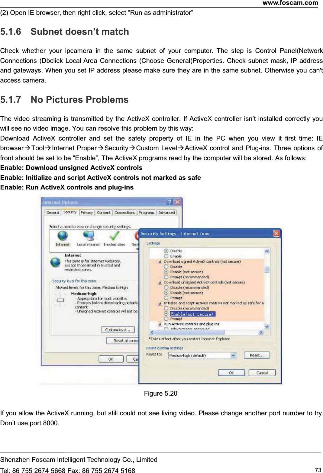 www.foscam.comShenzhen Foscam Intelligent Technology Co., LimitedTel: 86 755 2674 5668 Fax: 86 755 2674 5168 73(2) Open IE browser, then right click, select &ldquo;Run as administrator&rdquo;5.1.6 Subnet doesn&rsquo;t matchCheck whether your ipcamera in the same subnet of your computer. The step is Control Panel(NetworkConnections (Dbclick Local Area Connections (Choose General(Properties. Check subnet mask, IP addressand gateways. When you set IP address please make sure they are in the same subnet. Otherwise you can'taccess camera.5.1.7 No Pictures ProblemsThe video streaming is transmitted by the ActiveX controller. If ActiveX controller isn&rsquo;t installed correctly youwill see no video image. You can resolve this problem by this way:Download ActiveX controller and set the safety property of IE in the PC when you view it first time: IEbrowser ToolInternet ProperSecurityCustom LevelActiveX control and Plug-ins. Three options offront should be set to be &ldquo;Enable&rdquo;, The ActiveX programs read by the computer will be stored. As follows:Enable: Download unsigned ActiveX controlsEnable: Initialize and script ActiveX controls not marked as safeEnable: Run ActiveX controls and plug-insFigure 5.20If you allow the ActiveX running, but still could not see living video. Please change another port number to try.Don&rsquo;t use port 8000.