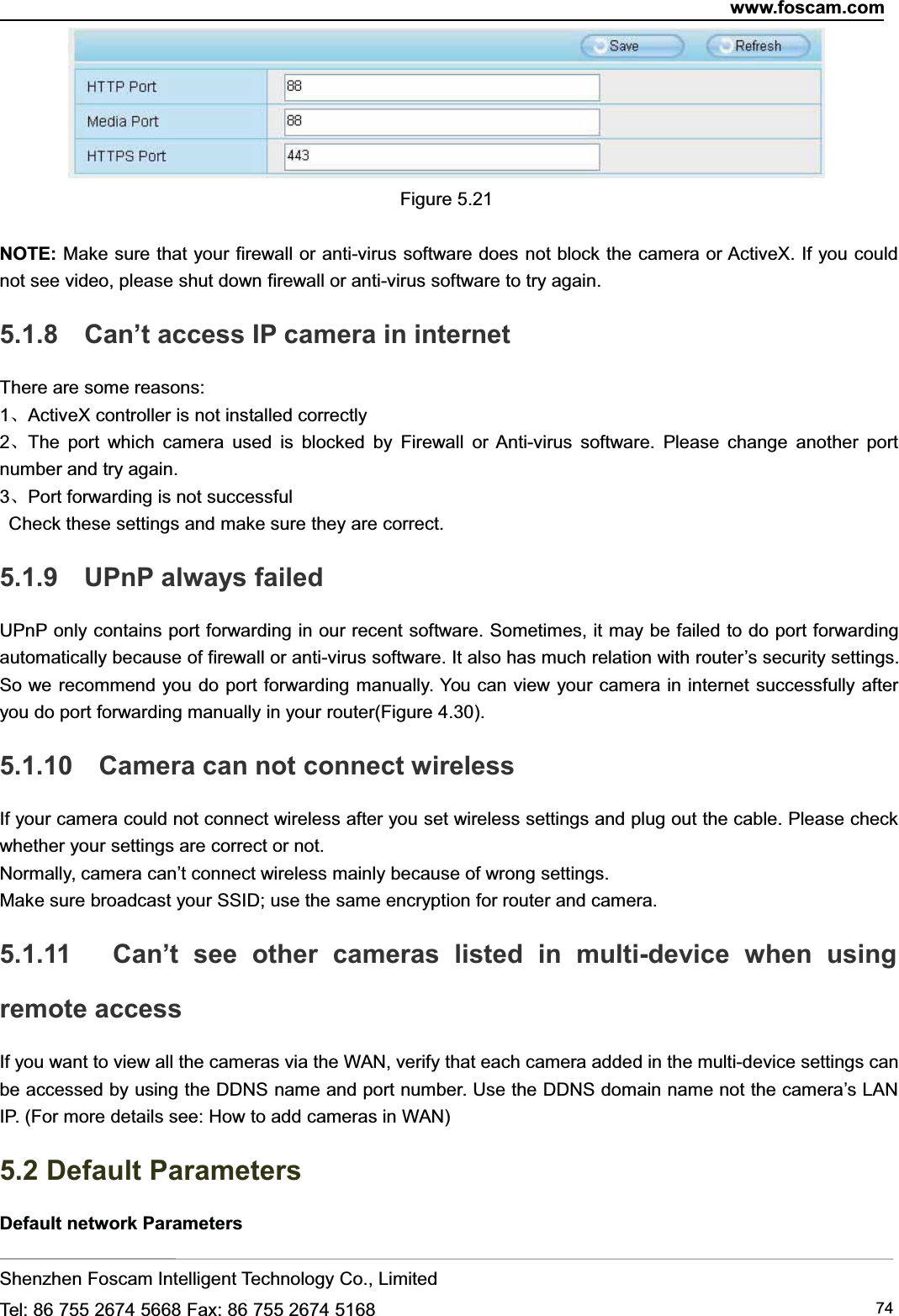 www.foscam.comShenzhen Foscam Intelligent Technology Co., LimitedTel: 86 755 2674 5668 Fax: 86 755 2674 5168 74Figure 5.21NOTE: Make sure that your firewall or anti-virus software does not block the camera or ActiveX. If you couldnot see video, please shut down firewall or anti-virus software to try again.5.1.8 Can&rsquo;t access IP camera in internetThere are some reasons:1、ActiveX controller is not installed correctly2、The port which camera used is blocked by Firewall or Anti-virus software. Please change another portnumber and try again.3、Port forwarding is not successfulCheck these settings and make sure they are correct.5.1.9 UPnP always failedUPnP only contains port forwarding in our recent software. Sometimes, it may be failed to do port forwardingautomatically because of firewall or anti-virus software. It also has much relation with router&rsquo;s security settings.So we recommend you do port forwarding manually. You can view your camera in internet successfully afteryou do port forwarding manually in your router(Figure 4.30).5.1.10 Camera can not connect wirelessIf your camera could not connect wireless after you set wireless settings and plug out the cable. Please checkwhether your settings are correct or not.Normally, camera can&rsquo;t connect wireless mainly because of wrong settings.Make sure broadcast your SSID; use the same encryption for router and camera.5.1.11 Can&rsquo;t see other cameras listed in multi-device when usingremote accessIf you want to view all the cameras via the WAN, verify that each camera added in the multi-device settings canbe accessed by using the DDNS name and port number. Use the DDNS domain name not the camera&rsquo;s LANIP. (For more details see: How to add cameras in WAN)5.2 Default ParametersDefault network Parameters