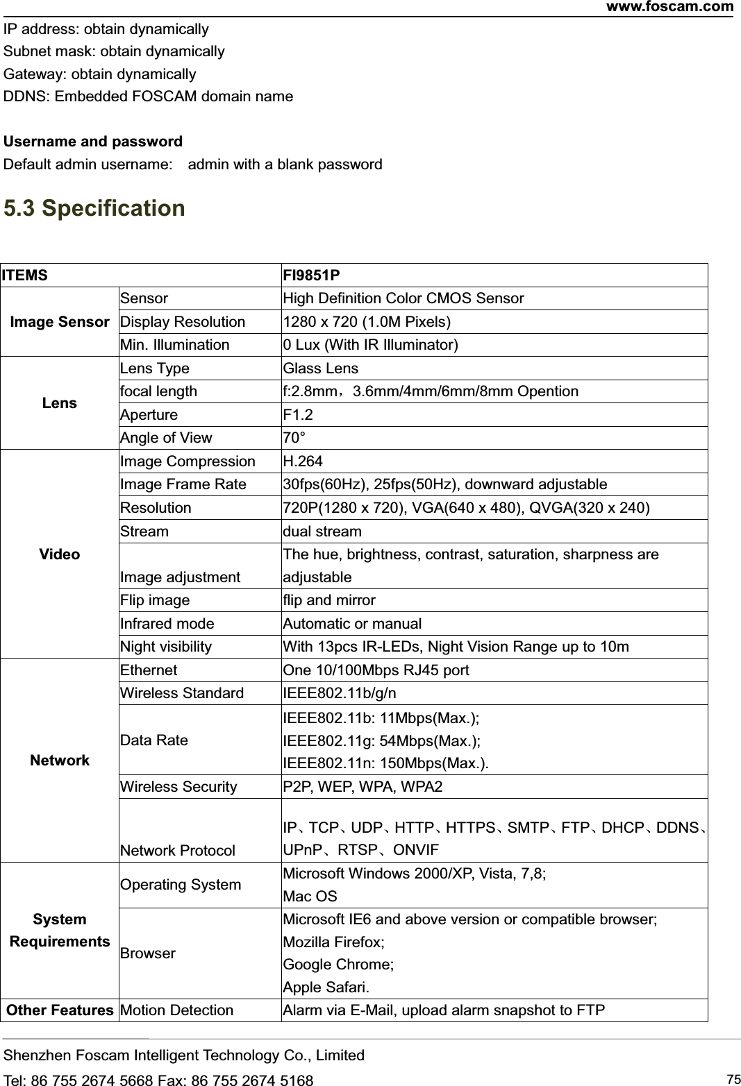 www.foscam.comShenzhen Foscam Intelligent Technology Co., LimitedTel: 86 755 2674 5668 Fax: 86 755 2674 5168 75IP address: obtain dynamicallySubnet mask: obtain dynamicallyGateway: obtain dynamicallyDDNS: Embedded FOSCAM domain nameUsername and passwordDefault admin username: admin with a blank password5.3 SpecificationITEMS FI9851PImage SensorSensor High Definition Color CMOS SensorDisplay Resolution 1280 x 720 (1.0M Pixels)Min. Illumination 0 Lux (With IR Illuminator)LensLens Type Glass Lensfocal length f:2.8mm，3.6mm/4mm/6mm/8mm OpentionAperture F1.2Angle of View 70&deg;VideoImage Compression H.264Image Frame Rate 30fps(60Hz), 25fps(50Hz), downward adjustableResolution 720P(1280 x 720), VGA(640 x 480), QVGA(320 x 240)Stream dual streamImage adjustmentThe hue, brightness, contrast, saturation, sharpness areadjustableFlip image flip and mirrorInfrared mode Automatic or manualNight visibility With 13pcs IR-LEDs, Night Vision Range up to 10mNetworkEthernet One 10/100Mbps RJ45 portWireless Standard IEEE802.11b/g/nData RateIEEE802.11b: 11Mbps(Max.);IEEE802.11g: 54Mbps(Max.);IEEE802.11n: 150Mbps(Max.).Wireless Security P2P, WEP, WPA, WPA2Network ProtocolIP、TCP、UDP、HTTP、HTTPS、SMTP、FTP、DHCP、DDNS、UPnP、RTSP、ONVIFSystemRequirementsOperating System Microsoft Windows 2000/XP, Vista, 7,8;Mac OSBrowserMicrosoft IE6 and above version or compatible browser;Mozilla Firefox;Google Chrome;Apple Safari.Other Features Motion Detection Alarm via E-Mail, upload alarm snapshot to FTP