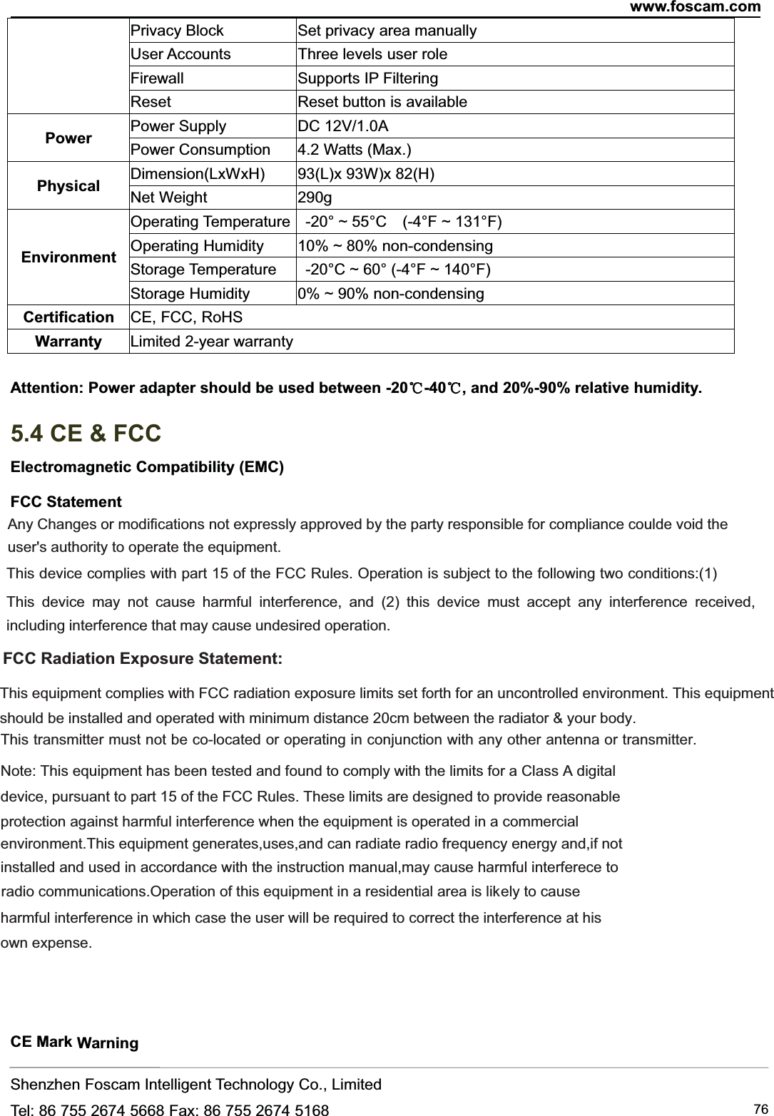 www.foscam.comShenzhen Foscam Intelligent Technology Co., LimitedTel: 86 755 2674 5668 Fax: 86 755 2674 5168 76Privacy Block Set privacy area manuallyUser Accounts Three levels user roleFirewall Supports IP FilteringReset Reset button is availablePower Power Supply DC 12V/1.0APower Consumption 4.2 Watts (Max.)Physical Dimension(LxWxH) 93(L)x 93W)x 82(H)Net Weight 290gEnvironmentOperating Temperature -20&deg; ~ 55&deg;C (-4&deg;F ~ 131&deg;F)Operating Humidity 10% ~ 80% non-condensingStorage Temperature -20&deg;C ~ 60&deg; (-4&deg;F ~ 140&deg;F)Storage Humidity 0% ~ 90% non-condensingCertification CE, FCC, RoHSWarranty Limited 2-year warrantyAttention: Power adapter should be used between -20℃-40℃, and 20%-90% relative humidity.5.4 CE &amp; FCCElectromagnetic Compatibility (EMC)FCC StatementCE Mark WarningAny Changes or modifications not expressly approved by the party responsible for compliance coulde void theuser's authority to operate the equipment.  This device complies with part 15 of the FCC Rules. Operation is subject to the following two conditions:(1)This device may not cause harmful interference, and (2) this device must accept any interference received, including interference that may cause undesired operation.   FCC Radiation Exposure Statement:      This equipment complies with FCC radiation exposure limits set forth for an uncontrolled environment. This equipmentshould be installed and operated with minimum distance 20cm between the radiator &amp; your body.  This transmitter must not be co-located or operating in conjunction with any other antenna or transmitter. Note: This equipment has been tested and found to comply with the limits for a Class B digital device, pursuant to part 15 of the FCC Rules. These limits are designed to provide reasonableprotection against harmful interference when the equipment is operated in a commercial environment.This equipment generates,uses,and can radiate radio frequency energy and,if notinstalled and used in accordance with the instruction manual,may cause harmful interferece to radio communications.Operation of this equipment in a residential area is lik  ely to causeharmful interference in which case the user will be required to correct the interference at hisown expense.Note: This equipment has been tested and found to comply with the limits for a Class A digital 