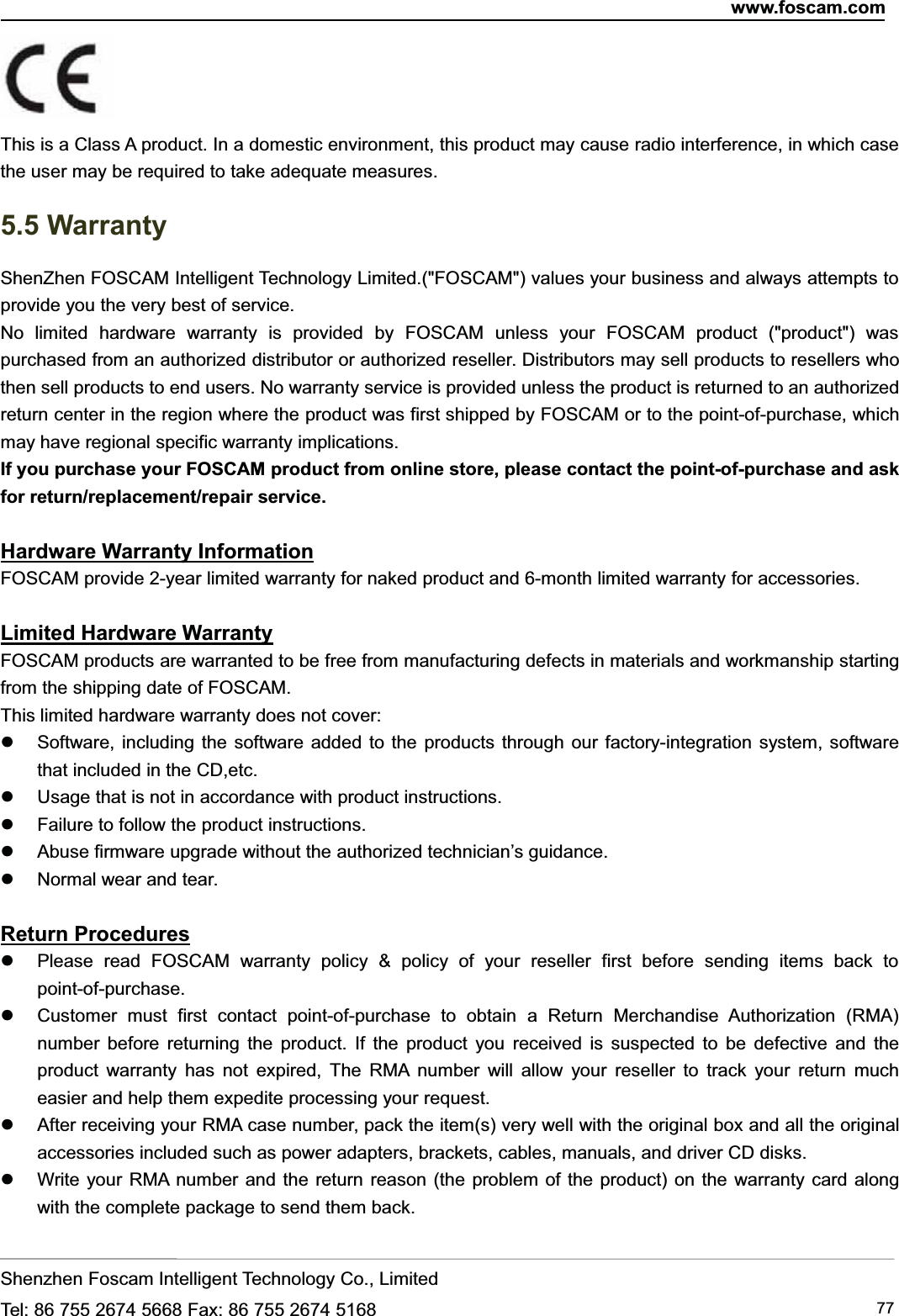 www.foscam.comShenzhen Foscam Intelligent Technology Co., LimitedTel: 86 755 2674 5668 Fax: 86 755 2674 5168 77This is a Class A product. In a domestic environment, this product may cause radio interference, in which casethe user may be required to take adequate measures.5.5 WarrantyShenZhen FOSCAM Intelligent Technology Limited.("FOSCAM") values your business and always attempts toprovide you the very best of service.No limited hardware warranty is provided by FOSCAM unless your FOSCAM product ("product") waspurchased from an authorized distributor or authorized reseller. Distributors may sell products to resellers whothen sell products to end users. No warranty service is provided unless the product is returned to an authorizedreturn center in the region where the product was first shipped by FOSCAM or to the point-of-purchase, whichmay have regional specific warranty implications.If you purchase your FOSCAM product from online store, please contact the point-of-purchase and askfor return/replacement/repair service.Hardware Warranty InformationFOSCAM provide 2-year limited warranty for naked product and 6-month limited warranty for accessories.Limited Hardware WarrantyFOSCAM products are warranted to be free from manufacturing defects in materials and workmanship startingfrom the shipping date of FOSCAM.This limited hardware warranty does not cover:Software, including the software added to the products through our factory-integration system, softwarethat included in the CD,etc.Usage that is not in accordance with product instructions.Failure to follow the product instructions.Abuse firmware upgrade without the authorized technician&rsquo;s guidance.Normal wear and tear.Return ProceduresPlease read FOSCAM warranty policy &amp; policy of your reseller first before sending items back topoint-of-purchase.Customer must first contact point-of-purchase to obtain a Return Merchandise Authorization (RMA)number before returning the product. If the product you received is suspected to be defective and theproduct warranty has not expired, The RMA number will allow your reseller to track your return mucheasier and help them expedite processing your request.After receiving your RMA case number, pack the item(s) very well with the original box and all the originalaccessories included such as power adapters, brackets, cables, manuals, and driver CD disks.Write your RMA number and the return reason (the problem of the product) on the warranty card alongwith the complete package to send them back.