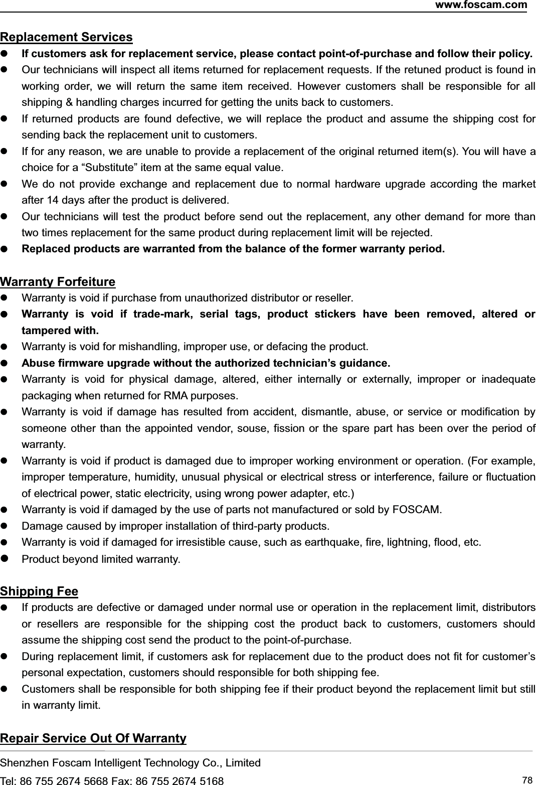 www.foscam.comShenzhen Foscam Intelligent Technology Co., LimitedTel: 86 755 2674 5668 Fax: 86 755 2674 5168 78Replacement ServicesIf customers ask for replacement service, please contact point-of-purchase and follow their policy.Our technicians will inspect all items returned for replacement requests. If the retuned product is found inworking order, we will return the same item received. However customers shall be responsible for allshipping &amp; handling charges incurred for getting the units back to customers.If returned products are found defective, we will replace the product and assume the shipping cost forsending back the replacement unit to customers.If for any reason, we are unable to provide a replacement of the original returned item(s). You will have achoice for a &ldquo;Substitute&rdquo; item at the same equal value.We do not provide exchange and replacement due to normal hardware upgrade according the marketafter 14 days after the product is delivered.Our technicians will test the product before send out the replacement, any other demand for more thantwo times replacement for the same product during replacement limit will be rejected.Replaced products are warranted from the balance of the former warranty period.Warranty ForfeitureWarranty is void if purchase from unauthorized distributor or reseller.Warranty is void if trade-mark, serial tags, product stickers have been removed, altered ortampered with.Warranty is void for mishandling, improper use, or defacing the product.Abuse firmware upgrade without the authorized technician&rsquo;s guidance.Warranty is void for physical damage, altered, either internally or externally, improper or inadequatepackaging when returned for RMA purposes.Warranty is void if damage has resulted from accident, dismantle, abuse, or service or modification bysomeone other than the appointed vendor, souse, fission or the spare part has been over the period ofwarranty.Warranty is void if product is damaged due to improper working environment or operation. (For example,improper temperature, humidity, unusual physical or electrical stress or interference, failure or fluctuationof electrical power, static electricity, using wrong power adapter, etc.)Warranty is void if damaged by the use of parts not manufactured or sold by FOSCAM.Damage caused by improper installation of third-party products.Warranty is void if damaged for irresistible cause, such as earthquake, fire, lightning, flood, etc.Product beyond limited warranty.Shipping FeeIf products are defective or damaged under normal use or operation in the replacement limit, distributorsor resellers are responsible for the shipping cost the product back to customers, customers shouldassume the shipping cost send the product to the point-of-purchase.During replacement limit, if customers ask for replacement due to the product does not fit for customer&rsquo;spersonal expectation, customers should responsible for both shipping fee.Customers shall be responsible for both shipping fee if their product beyond the replacement limit but stillin warranty limit.Repair Service Out Of Warranty