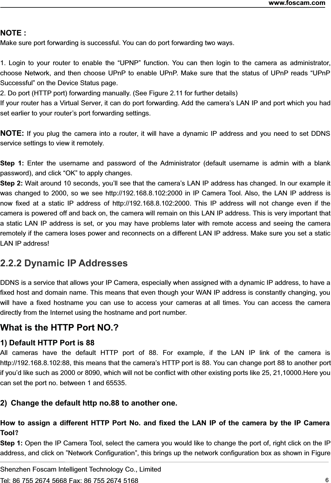 www.foscam.comShenzhen Foscam Intelligent Technology Co., LimitedTel: 86 755 2674 5668 Fax: 86 755 2674 5168 6NOTE :Make sure port forwarding is successful. You can do port forwarding two ways.1. Login to your router to enable the &ldquo;UPNP&rdquo; function. You can then login to the camera as administrator,choose Network, and then choose UPnP to enable UPnP. Make sure that the status of UPnP reads &ldquo;UPnPSuccessful&rdquo; on the Device Status page.2. Do port (HTTP port) forwarding manually. (See Figure 2.11 for further details)If your router has a Virtual Server, it can do port forwarding. Add the camera&rsquo;s LAN IP and port which you hadset earlier to your router&rsquo;s port forwarding settings.NOTE: If you plug the camera into a router, it will have a dynamic IP address and you need to set DDNSservice settings to view it remotely.Step 1: Enter the username and password of the Administrator (default username is admin with a blankpassword), and click &ldquo;OK&rdquo; to apply changes.Step 2: Wait around 10 seconds, you&rsquo;ll see that the camera&rsquo;s LAN IP address has changed. In our example itwas changed to 2000, so we see http://192.168.8.102:2000 in IP Camera Tool. Also, the LAN IP address isnow fixed at a static IP address of http://192.168.8.102:2000. This IP address will not change even if thecamera is powered off and back on, the camera will remain on this LAN IP address. This is very important thata static LAN IP address is set, or you may have problems later with remote access and seeing the cameraremotely if the camera loses power and reconnects on a different LAN IP address. Make sure you set a staticLAN IP address!2.2.2 Dynamic IP AddressesDDNS is a service that allows your IP Camera, especially when assigned with a dynamic IP address, to have afixed host and domain name. This means that even though your WAN IP address is constantly changing, youwill have a fixed hostname you can use to access your cameras at all times. You can access the cameradirectly from the Internet using the hostname and port number.What is the HTTP Port NO.?1) Default HTTP Port is 88All cameras have the default HTTP port of 88. For example, if the LAN IP link of the camera ishttp://192.168.8.102:88, this means that the camera&rsquo;s HTTP port is 88. You can change port 88 to another portif you&rsquo;d like such as 2000 or 8090, which will not be conflict with other existing ports like 25, 21,10000.Here youcan set the port no. between 1 and 65535.2) Change the default http no.88 to another one.How to assign a different HTTP Port No. and fixed the LAN IP of the camera by the IP CameraTool？？Step 1: Open the IP Camera Tool, select the camera you would like to change the port of, right click on the IPaddress, and click on &rdquo;Network Configuration&rdquo;, this brings up the network configuration box as shown in Figure