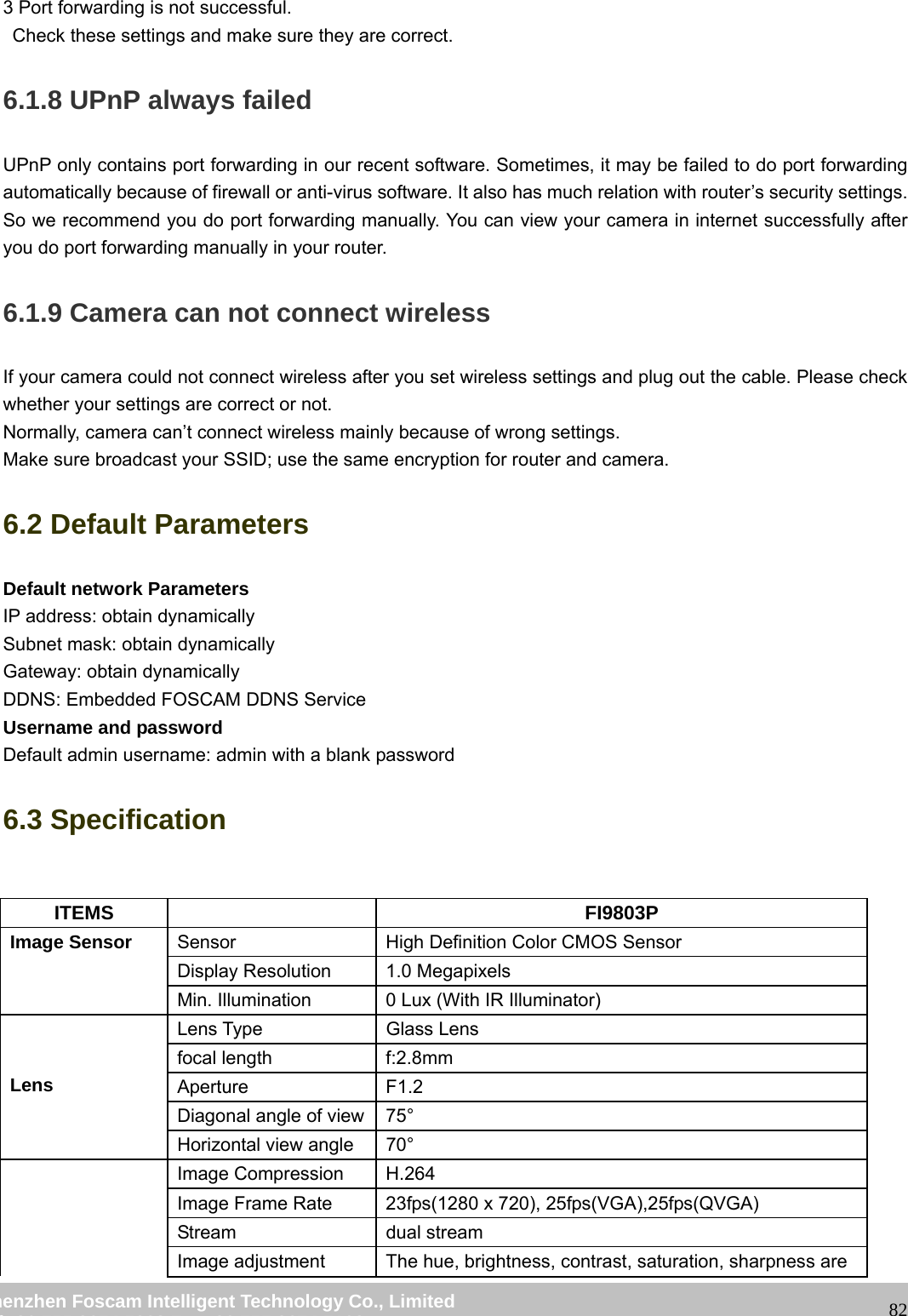 wwwwww..ffoossccaamm..ccoomm SShheennzzhheenn FFoossccaamm IInntteelllliiggeenntt TTeecchhnnoollooggyy CCoo..,, LLiimmiitteedd TTeell:: 8866 775555 22667744 55666688 FFaaxx:: 8866 775555 22667744 55116688 823 Port forwarding is not successful. Check these settings and make sure they are correct. 6.1.8 UPnP always failed UPnP only contains port forwarding in our recent software. Sometimes, it may be failed to do port forwarding automatically because of firewall or anti-virus software. It also has much relation with router’s security settings. So we recommend you do port forwarding manually. You can view your camera in internet successfully after you do port forwarding manually in your router. 6.1.9 Camera can not connect wireless If your camera could not connect wireless after you set wireless settings and plug out the cable. Please check whether your settings are correct or not. Normally, camera can’t connect wireless mainly because of wrong settings. Make sure broadcast your SSID; use the same encryption for router and camera. 6.2 Default Parameters Default network Parameters IP address: obtain dynamically Subnet mask: obtain dynamically Gateway: obtain dynamically DDNS: Embedded FOSCAM DDNS Service Username and password Default admin username: admin with a blank password 6.3 Specification ITEMS FI9803P Image Sensor Sensor High Definition Color CMOS Sensor Display Resolution 1.0 Megapixels Min. Illumination 0 Lux (With IR Illuminator) Lens Lens Type Glass Lens focal length f:2.8mm Aperture F1.2 Diagonal angle of view 75° Horizontal view angle 70° Image Compression H.264 Image Frame Rate 23fps(1280 x 720), 25fps(VGA),25fps(QVGA) Stream dual stream Image adjustment The hue, brightness, contrast, saturation, sharpness are
