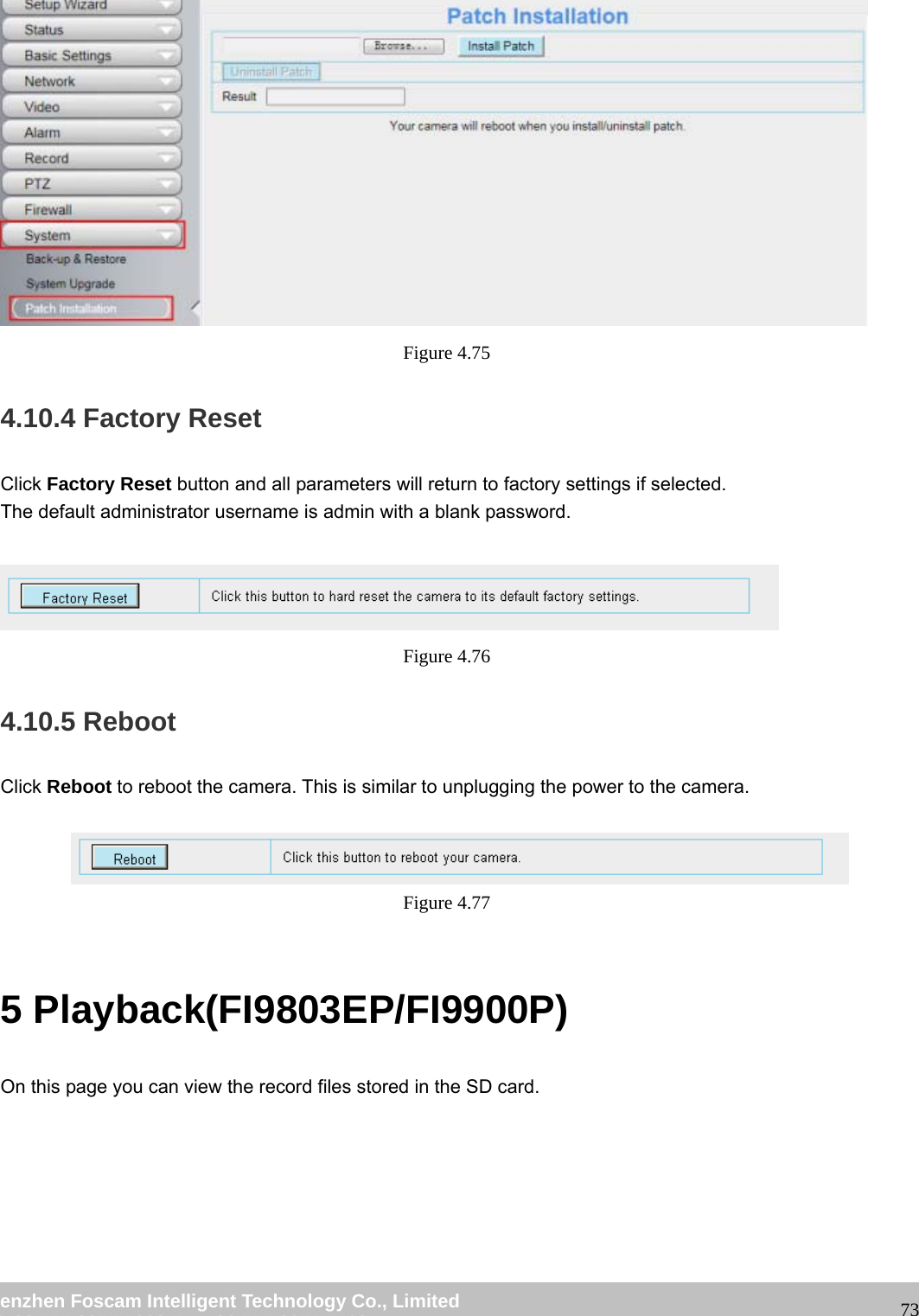 wwwwww..ffoossccaamm..ccoomm SShheennzzhheenn FFoossccaamm IInntteelllliiggeenntt TTeecchhnnoollooggyy CCoo..,, LLiimmiitteedd TTeell:: 8866 775555 22667744 55666688 FFaaxx:: 8866 775555 22667744 55116688 73 Figure 4.75 4.10.4 Factory Reset Click Factory Reset button and all parameters will return to factory settings if selected. The default administrator username is admin with a blank password. Figure 4.76 4.10.5 Reboot Click Reboot to reboot the camera. This is similar to unplugging the power to the camera. Figure 4.77 5 Playback(FI9803EP/FI9900P) On this page you can view the record files stored in the SD card.