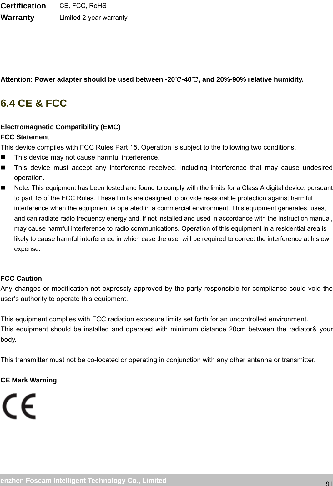 wwwwww..ffoossccaamm..ccoomm SShheennzzhheenn FFoossccaamm IInntteelllliiggeenntt TTeecchhnnoollooggyy CCoo..,, LLiimmiitteedd TTeell:: 8866 775555 22667744 55666688 FFaaxx:: 8866 775555 22667744 55116688 91Certification CE, FCC, RoHS Warranty Limited 2-year warranty Attention: Power adapter should be used between -20℃-40 , and 20%℃-90% relative humidity. 6.4 CE & FCC Electromagnetic Compatibility (EMC) FCC Statement This device compiles with FCC Rules Part 15. Operation is subject to the following two conditions. This device may not cause harmful interference. This device must accept any interference received, including interference that may cause undesired operation. Note: This equipment has been tested and found to comply with the limits for a Class A digital device, pursuant to part 15 of the FCC Rules. These limits are designed to provide reasonable protection against harmful interference when the equipment is operated in a commercial environment. This equipment generates, uses, and can radiate radio frequency energy and, if not installed and used in accordance with the instruction manual, may cause harmful interference to radio communications. Operation of this equipment in a residential area is likely to cause harmful interference in which case the user will be required to correct the interference at his own expense. FCC Caution Any changes or modification not expressly approved by the party responsible for compliance could void the user’s authority to operate this equipment. This equipment complies with FCC radiation exposure limits set forth for an uncontrolled environment. This equipment should be installed and operated with minimum distance 20cm between the radiator& your body. This transmitter must not be co-located or operating in conjunction with any other antenna or transmitter. CE Mark Warning