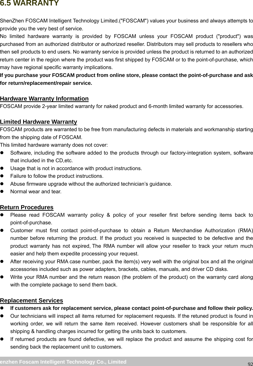 wwwwww..ffoossccaamm..ccoomm SShheennzzhheenn FFoossccaamm IInntteelllliiggeenntt TTeecchhnnoollooggyy CCoo..,, LLiimmiitteedd TTeell:: 8866 775555 22667744 55666688 FFaaxx:: 8866 775555 22667744 55116688 926.5 WARRANTY ShenZhen FOSCAM Intelligent Technology Limited.("FOSCAM") values your business and always attempts to provide you the very best of service. No limited hardware warranty is provided by FOSCAM unless your FOSCAM product ("product") was purchased from an authorized distributor or authorized reseller. Distributors may sell products to resellers who then sell products to end users. No warranty service is provided unless the product is returned to an authorized return center in the region where the product was first shipped by FOSCAM or to the point-of-purchase, which may have regional specific warranty implications. If you purchase your FOSCAM product from online store, please contact the point-of-purchase and ask for return/replacement/repair service. Hardware Warranty Information FOSCAM provide 2-year limited warranty for naked product and 6-month limited warranty for accessories. Limited Hardware Warranty FOSCAM products are warranted to be free from manufacturing defects in materials and workmanship starting from the shipping date of FOSCAM. This limited hardware warranty does not cover: z Software, including the software added to the products through our factory-integration system, software that included in the CD,etc. z Usage that is not in accordance with product instructions. z Failure to follow the product instructions. z Abuse firmware upgrade without the authorized technician’s guidance. z Normal wear and tear. Return Procedures z Please read FOSCAM warranty policy & policy of your reseller first before sending items back to point-of-purchase. z Customer must first contact point-of-purchase to obtain a Return Merchandise Authorization (RMA) number before returning the product. If the product you received is suspected to be defective and the product warranty has not expired, The RMA number will allow your reseller to track your return much easier and help them expedite processing your request. z After receiving your RMA case number, pack the item(s) very well with the original box and all the original accessories included such as power adapters, brackets, cables, manuals, and driver CD disks. z Write your RMA number and the return reason (the problem of the product) on the warranty card along with the complete package to send them back. Replacement Services z If customers ask for replacement service, please contact point-of-purchase and follow their policy. z Our technicians will inspect all items returned for replacement requests. If the retuned product is found in working order, we will return the same item received. However customers shall be responsible for all shipping & handling charges incurred for getting the units back to customers. z If returned products are found defective, we will replace the product and assume the shipping cost for sending back the replacement unit to customers.