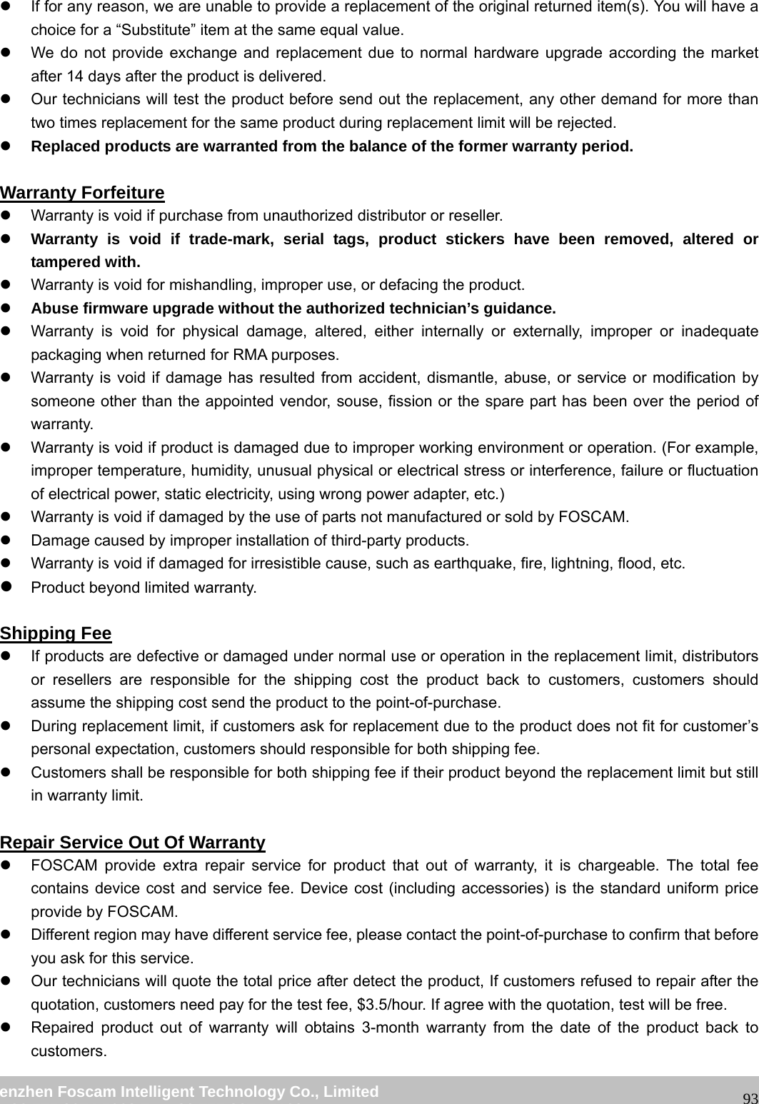 wwwwww..ffoossccaamm..ccoomm SShheennzzhheenn FFoossccaamm IInntteelllliiggeenntt TTeecchhnnoollooggyy CCoo..,, LLiimmiitteedd TTeell:: 8866 775555 22667744 55666688 FFaaxx:: 8866 775555 22667744 55116688 93z If for any reason, we are unable to provide a replacement of the original returned item(s). You will have a choice for a “Substitute” item at the same equal value. z We do not provide exchange and replacement due to normal hardware upgrade according the market after 14 days after the product is delivered. z Our technicians will test the product before send out the replacement, any other demand for more than two times replacement for the same product during replacement limit will be rejected. z Replaced products are warranted from the balance of the former warranty period. Warranty Forfeiture z Warranty is void if purchase from unauthorized distributor or reseller. z Warranty is void if trade-mark, serial tags, product stickers have been removed, altered or tampered with. z Warranty is void for mishandling, improper use, or defacing the product. z Abuse firmware upgrade without the authorized technician’s guidance. z Warranty is void for physical damage, altered, either internally or externally, improper or inadequate packaging when returned for RMA purposes. z Warranty is void if damage has resulted from accident, dismantle, abuse, or service or modification by someone other than the appointed vendor, souse, fission or the spare part has been over the period of warranty. z Warranty is void if product is damaged due to improper working environment or operation. (For example, improper temperature, humidity, unusual physical or electrical stress or interference, failure or fluctuation of electrical power, static electricity, using wrong power adapter, etc.) z Warranty is void if damaged by the use of parts not manufactured or sold by FOSCAM. z Damage caused by improper installation of third-party products. z Warranty is void if damaged for irresistible cause, such as earthquake, fire, lightning, flood, etc. z Product beyond limited warranty. Shipping Fee z If products are defective or damaged under normal use or operation in the replacement limit, distributors or resellers are responsible for the shipping cost the product back to customers, customers should assume the shipping cost send the product to the point-of-purchase. z During replacement limit, if customers ask for replacement due to the product does not fit for customer’s personal expectation, customers should responsible for both shipping fee. z Customers shall be responsible for both shipping fee if their product beyond the replacement limit but still in warranty limit. Repair Service Out Of Warranty z FOSCAM provide extra repair service for product that out of warranty, it is chargeable. The total fee contains device cost and service fee. Device cost (including accessories) is the standard uniform price provide by FOSCAM. z Different region may have different service fee, please contact the point-of-purchase to confirm that before you ask for this service. z Our technicians will quote the total price after detect the product, If customers refused to repair after the quotation, customers need pay for the test fee, $3.5/hour. If agree with the quotation, test will be free. z Repaired product out of warranty will obtains 3-month warranty from the date of the product back to customers.