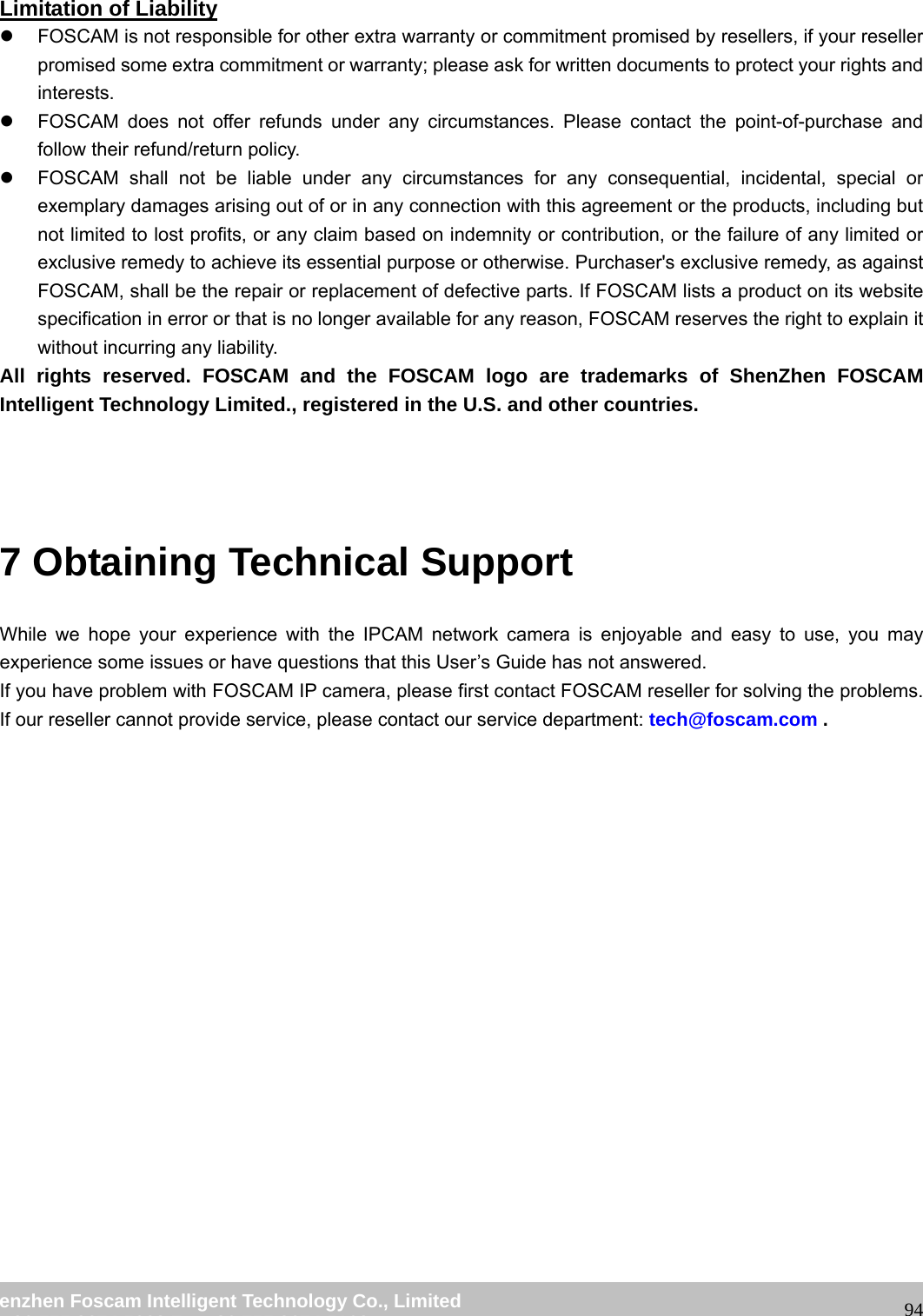wwwwww..ffoossccaamm..ccoomm SShheennzzhheenn FFoossccaamm IInntteelllliiggeenntt TTeecchhnnoollooggyy CCoo..,, LLiimmiitteedd TTeell:: 8866 775555 22667744 55666688 FFaaxx:: 8866 775555 22667744 55116688 94 Limitation of Liability z FOSCAM is not responsible for other extra warranty or commitment promised by resellers, if your reseller promised some extra commitment or warranty; please ask for written documents to protect your rights and interests. z FOSCAM does not offer refunds under any circumstances. Please contact the point-of-purchase and follow their refund/return policy. z FOSCAM shall not be liable under any circumstances for any consequential, incidental, special or exemplary damages arising out of or in any connection with this agreement or the products, including but not limited to lost profits, or any claim based on indemnity or contribution, or the failure of any limited or exclusive remedy to achieve its essential purpose or otherwise. Purchaser's exclusive remedy, as against FOSCAM, shall be the repair or replacement of defective parts. If FOSCAM lists a product on its website specification in error or that is no longer available for any reason, FOSCAM reserves the right to explain it without incurring any liability. All rights reserved. FOSCAM and the FOSCAM logo are trademarks of ShenZhen FOSCAM Intelligent Technology Limited., registered in the U.S. and other countries. 7 Obtaining Technical Support While we hope your experience with the IPCAM network camera is enjoyable and easy to use, you may experience some issues or have questions that this User’s Guide has not answered. If you have problem with FOSCAM IP camera, please first contact FOSCAM reseller for solving the problems. If our reseller cannot provide service, please contact our service department: tech@foscam.com .