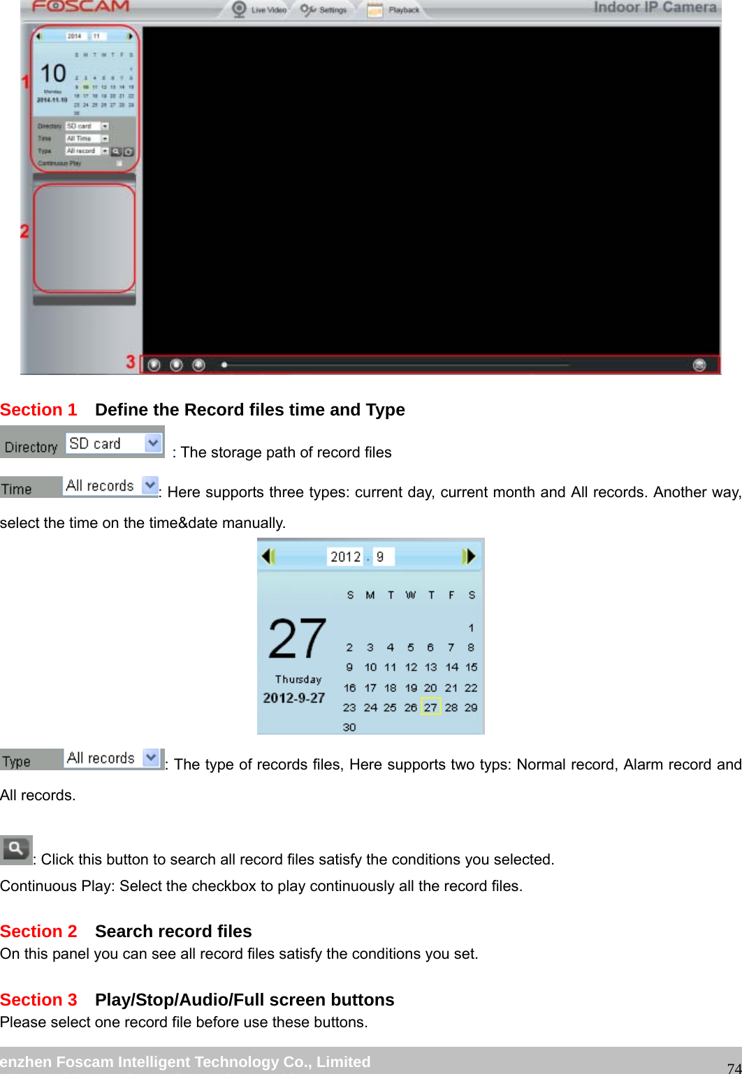 wwwwww..ffoossccaamm..ccoomm SShheennzzhheenn FFoossccaamm IInntteelllliiggeenntt TTeecchhnnoollooggyy CCoo..,, LLiimmiitteedd TTeell:: 8866 775555 22667744 55666688 FFaaxx:: 8866 775555 22667744 55116688 74 Section 1 Define the Record files time and Type : The storage path of record files : Here supports three types: current day, current month and All records. Another way, select the time on the time&date manually. : The type of records files, Here supports two typs: Normal record, Alarm record and All records. : Click this button to search all record files satisfy the conditions you selected. Continuous Play: Select the checkbox to play continuously all the record files. Section 2 Search record files On this panel you can see all record files satisfy the conditions you set. Section 3 Play/Stop/Audio/Full screen buttons Please select one record file before use these buttons.