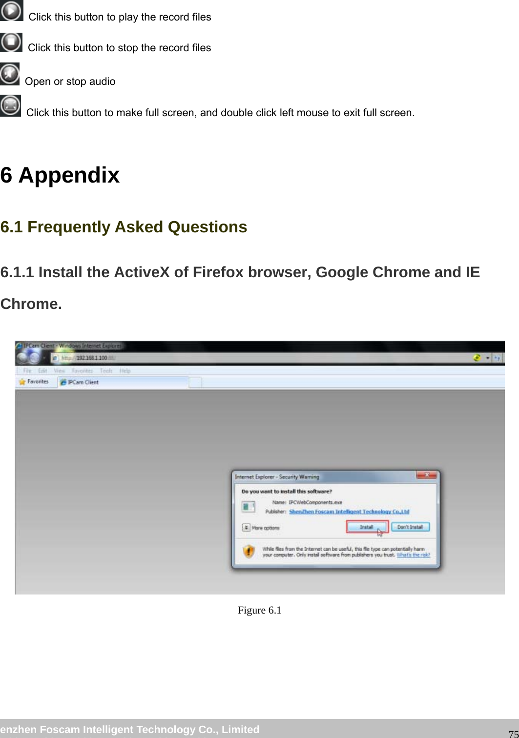 wwwwww..ffoossccaamm..ccoomm SShheennzzhheenn FFoossccaamm IInntteelllliiggeenntt TTeecchhnnoollooggyy CCoo..,, LLiimmiitteedd TTeell:: 8866 775555 22667744 55666688 FFaaxx:: 8866 775555 22667744 55116688 75 Click this button to play the record files Click this button to stop the record files Open or stop audio Click this button to make full screen, and double click left mouse to exit full screen. 6 Appendix 6.1 Frequently Asked Questions 6.1.1 Install the ActiveX of Firefox browser, Google Chrome and IE Chrome. Figure 6.1