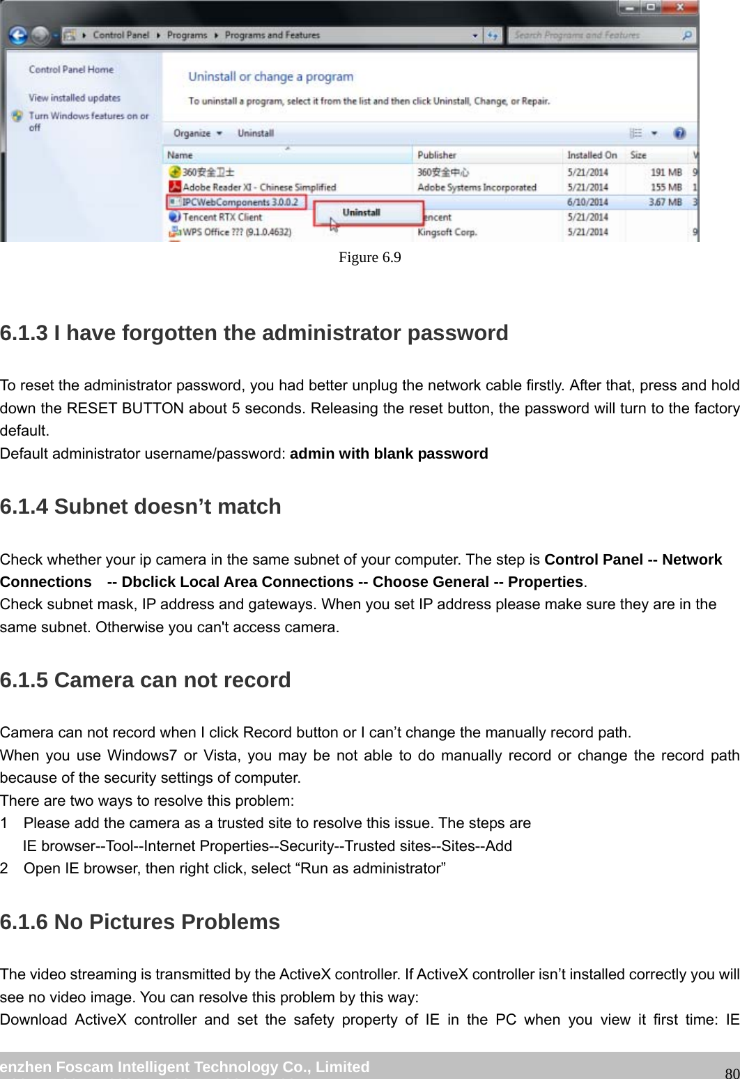 wwwwww..ffoossccaamm..ccoomm SShheennzzhheenn FFoossccaamm IInntteelllliiggeenntt TTeecchhnnoollooggyy CCoo..,, LLiimmiitteedd TTeell:: 8866 775555 22667744 55666688 FFaaxx:: 8866 775555 22667744 55116688 80 Figure 6.9 6.1.3 I have forgotten the administrator password To reset the administrator password, you had better unplug the network cable firstly. After that, press and hold down the RESET BUTTON about 5 seconds. Releasing the reset button, the password will turn to the factory default. Default administrator username/password: admin with blank password 6.1.4 Subnet doesn’t match Check whether your ip camera in the same subnet of your computer. The step is Control Panel -- Network Connections -- Dbclick Local Area Connections -- Choose General -- Properties. Check subnet mask, IP address and gateways. When you set IP address please make sure they are in the same subnet. Otherwise you can't access camera. 6.1.5 Camera can not record Camera can not record when I click Record button or I can’t change the manually record path. When you use Windows7 or Vista, you may be not able to do manually record or change the record path because of the security settings of computer. There are two ways to resolve this problem: 1 Please add the camera as a trusted site to resolve this issue. The steps are IE browser--Tool--Internet Properties--Security--Trusted sites--Sites--Add 2 Open IE browser, then right click, select “Run as administrator” 6.1.6 No Pictures Problems The video streaming is transmitted by the ActiveX controller. If ActiveX controller isn’t installed correctly you will see no video image. You can resolve this problem by this way: Download ActiveX controller and set the safety property of IE in the PC when you view it first time: IE