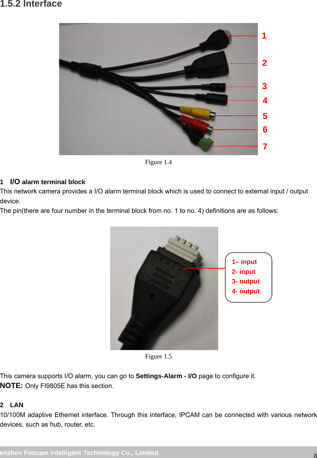                                                         wwwwww..ffoossccaamm..ccoomm  SShheennzzhheenn  FFoossccaamm  IInntteelllliiggeenntt  TTeecchhnnoollooggyy  CCoo..,,  LLiimmiitteedd  TTeell::  8866  775555  22667744  55666688  FFaaxx::  8866  775555  22667744  55116688                                                                                                                   81.5.2 Interface      Figure 1.4  1  I/O alarm terminal block This network camera provides a I/O alarm terminal block which is used to connect to external input / output device.  The pin(there are four number in the terminal block from no. 1 to no. 4) definitions are as follows:   Figure 1.5  This camera supports I/O alarm, you can go to Settings-Alarm - I/O page to configure it. NOTE: Only FI9805E has this section.  2  LAN 10/100M adaptive Ethernet interface. Through this interface, IPCAM can be connected with various network devices, such as hub, router, etc.  1 2 3 4 5 6 7 1&ndash; input 2- input 3- output 4- output 