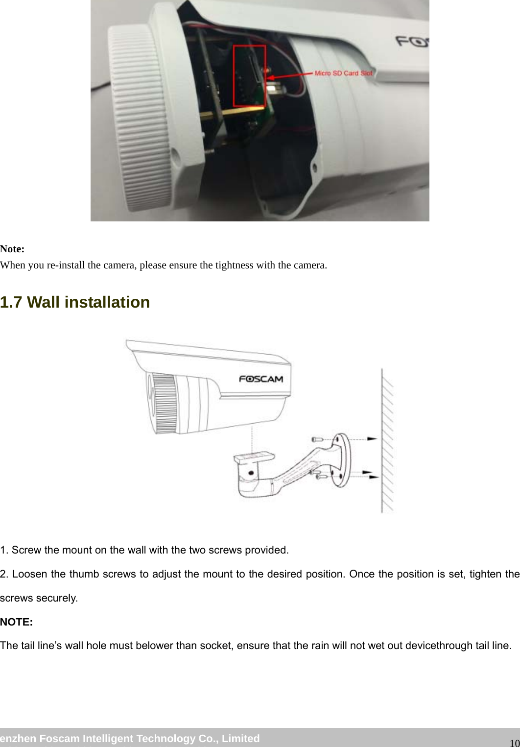                                                         wwwwww..ffoossccaamm..ccoomm  SShheennzzhheenn  FFoossccaamm  IInntteelllliiggeenntt  TTeecchhnnoollooggyy  CCoo..,,  LLiimmiitteedd  TTeell::  8866  775555  22667744  55666688  FFaaxx::  8866  775555  22667744  55116688                                                                                                                   10  Note: When you re-install the camera, please ensure the tightness with the camera. 1.7 Wall installation   1. Screw the mount on the wall with the two screws provided. 2. Loosen the thumb screws to adjust the mount to the desired position. Once the position is set, tighten the screws securely. NOTE: The tail line&rsquo;s wall hole must belower than socket, ensure that the rain will not wet out devicethrough tail line. 