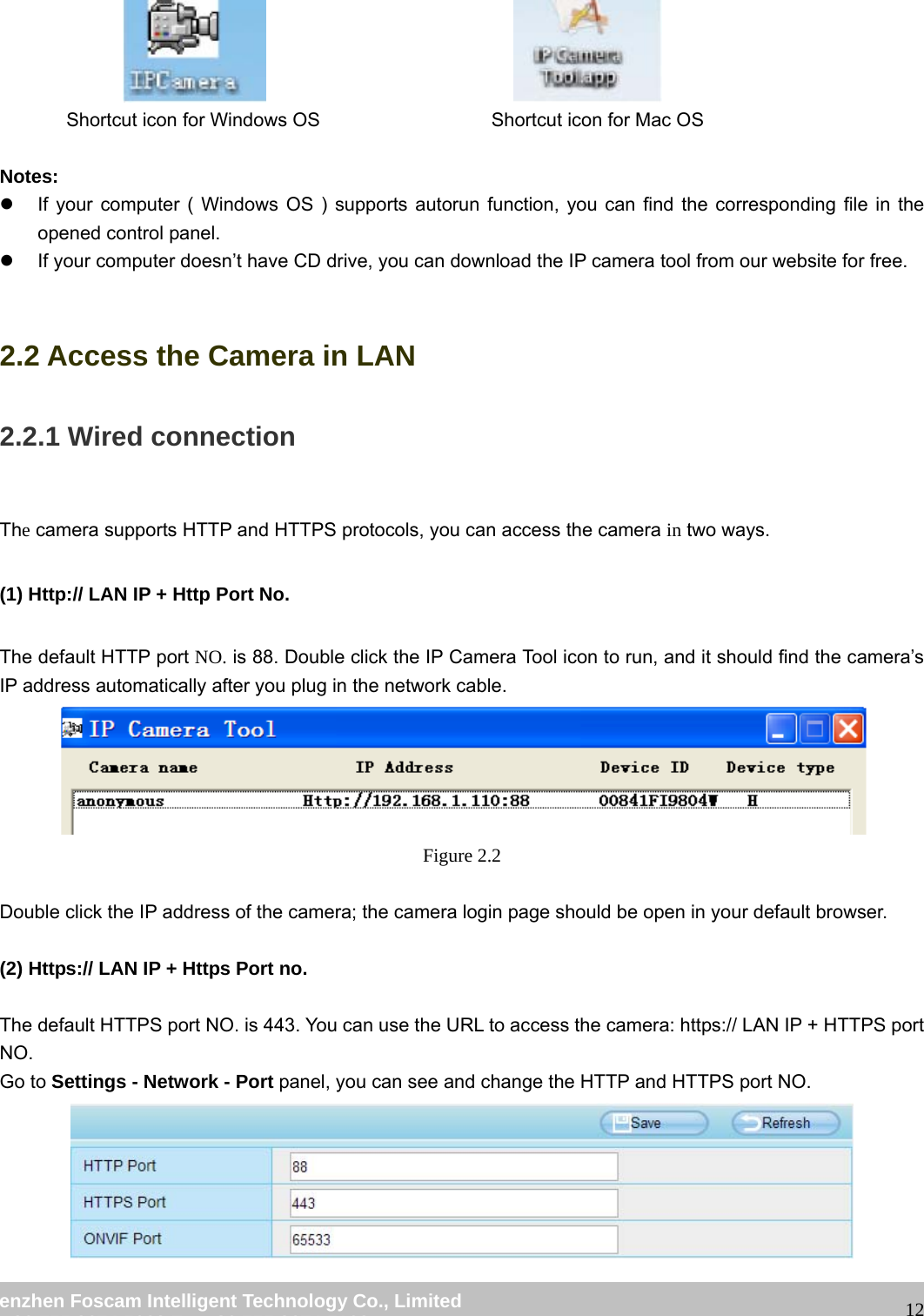                                                         wwwwww..ffoossccaamm..ccoomm  SShheennzzhheenn  FFoossccaamm  IInntteelllliiggeenntt  TTeecchhnnoollooggyy  CCoo..,,  LLiimmiitteedd  TTeell::  8866  775555  22667744  55666688  FFaaxx::  8866  775555  22667744  55116688                                                                                                                   12                                                 Shortcut icon for Windows OS                  Shortcut icon for Mac OS  Notes:  z  If your computer ( Windows OS ) supports autorun function, you can find the corresponding file in the opened control panel.   z  If your computer doesn&rsquo;t have CD drive, you can download the IP camera tool from our website for free.  2.2 Access the Camera in LAN 2.2.1 Wired connection  The camera supports HTTP and HTTPS protocols, you can access the camera in two ways.  (1) Http:// LAN IP + Http Port No.  The default HTTP port NO. is 88. Double click the IP Camera Tool icon to run, and it should find the camera&rsquo;s IP address automatically after you plug in the network cable.  Figure 2.2  Double click the IP address of the camera; the camera login page should be open in your default browser.  (2) Https:// LAN IP + Https Port no.  The default HTTPS port NO. is 443. You can use the URL to access the camera: https:// LAN IP + HTTPS port NO. Go to Settings - Network - Port panel, you can see and change the HTTP and HTTPS port NO.    