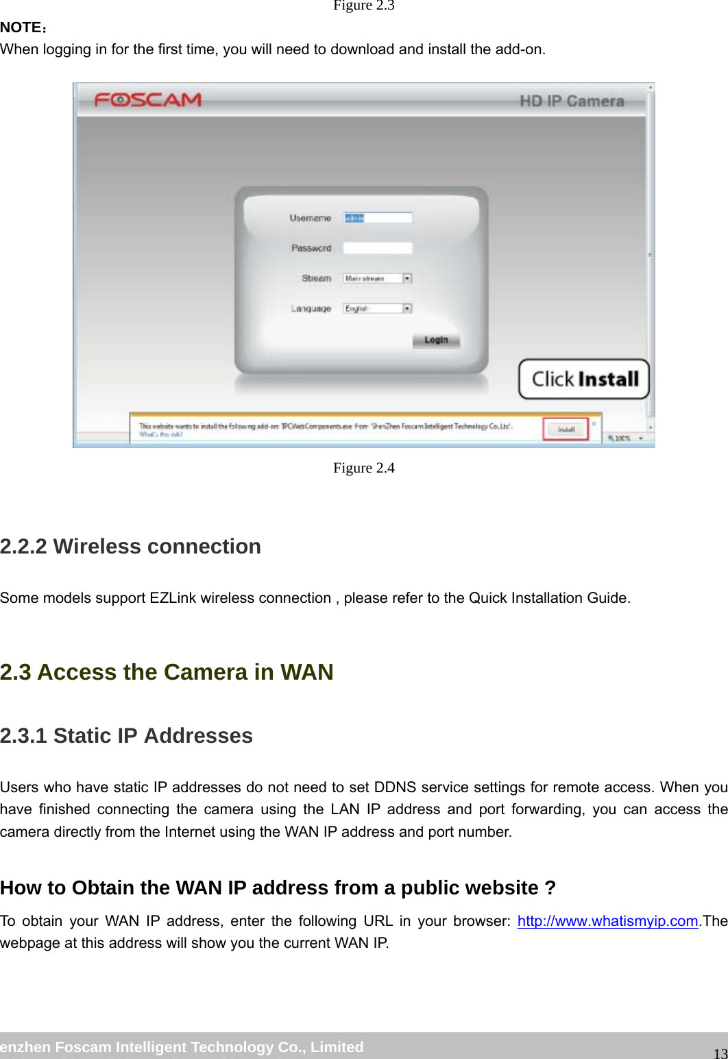                                                         wwwwww..ffoossccaamm..ccoomm  SShheennzzhheenn  FFoossccaamm  IInntteelllliiggeenntt  TTeecchhnnoollooggyy  CCoo..,,  LLiimmiitteedd  TTeell::  8866  775555  22667744  55666688  FFaaxx::  8866  775555  22667744  55116688                                                                                                                   13Figure 2.3 NOTE： When logging in for the first time, you will need to download and install the add-on.   Figure 2.4  2.2.2 Wireless connection Some models support EZLink wireless connection , please refer to the Quick Installation Guide.  2.3 Access the Camera in WAN 2.3.1 Static IP Addresses Users who have static IP addresses do not need to set DDNS service settings for remote access. When you have finished connecting the camera using the LAN IP address and port forwarding, you can access the camera directly from the Internet using the WAN IP address and port number.    How to Obtain the WAN IP address from a public website ? To obtain your WAN IP address, enter the following URL in your browser: http://www.whatismyip.com.The webpage at this address will show you the current WAN IP. 