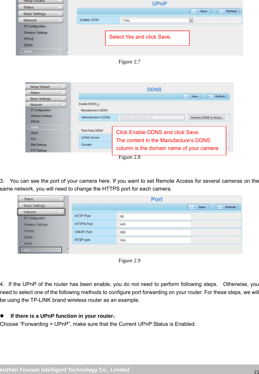                                                        wwwwww..ffoossccaamm..ccoomm  SShheennzzhheenn  FFoossccaamm  IInntteelllliiggeenntt  TTeecchhnnoollooggyy  CCoo..,,  LLiimmiitteedd  TTeell::  8866  775555  22667744  55666688  FFaaxx::  8866  775555  22667744  55116688                                                                                                                   15 Figure 2.7    Figure 2.8   3.    You can see the port of your camera here. If you want to set Remote Access for several cameras on the same network, you will need to change the HTTPS port for each camera.  Figure 2.9   4.   If the UPnP of the router has been enable, you do not need to perform following steps.    Otherwise, you need to select one of the following methods to configure port forwarding on your router. For these steps, we will be using the TP-LINK brand wireless router as an example.    z If there is a UPnP function in your router： Choose &ldquo;Forwarding > UPnP&rdquo;, make sure that the Current UPnP Status is Enabled.  Select Yes and click Save. Click Enable DDNS and click Save. The content in the Manufacture&rsquo;s DDNS column is the domain name of your camera. 