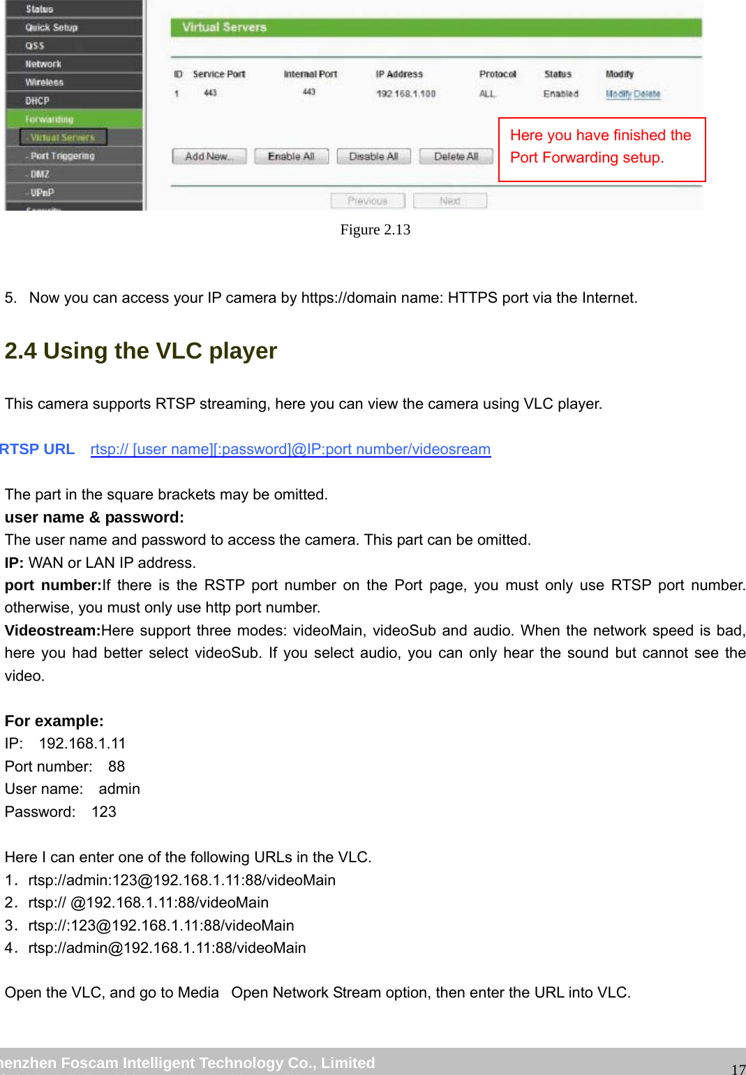                                                         wwwwww..ffoossccaamm..ccoomm  SShheennzzhheenn  FFoossccaamm  IInntteelllliiggeenntt  TTeecchhnnoollooggyy  CCoo..,,  LLiimmiitteedd  TTeell::  8866  775555  22667744  55666688  FFaaxx::  8866  775555  22667744  55116688                                                                                                                   17 Figure 2.13   5.   Now you can access your IP camera by https://domain name: HTTPS port via the Internet.   2.4 Using the VLC player This camera supports RTSP streaming, here you can view the camera using VLC player.  RTSP URL    rtsp:// [user name][:password]@IP:port number/videosream  The part in the square brackets may be omitted. user name &amp; password: The user name and password to access the camera. This part can be omitted. IP: WAN or LAN IP address. port number:If there is the RSTP port number on the Port page, you must only use RTSP port number. otherwise, you must only use http port number. Videostream:Here support three modes: videoMain, videoSub and audio. When the network speed is bad, here you had better select videoSub. If you select audio, you can only hear the sound but cannot see the video.  For example: IP:  192.168.1.11 Port number:  88 User name:  admin Password:  123  Here I can enter one of the following URLs in the VLC. 1．rtsp://admin:123@192.168.1.11:88/videoMain 2．rtsp:// @192.168.1.11:88/videoMain 3．rtsp://:123@192.168.1.11:88/videoMain 4．rtsp://admin@192.168.1.11:88/videoMain  Open the VLC, and go to MediaٛOpen Network Stream option, then enter the URL into VLC. Here you have finished the Port Forwarding setup. 
