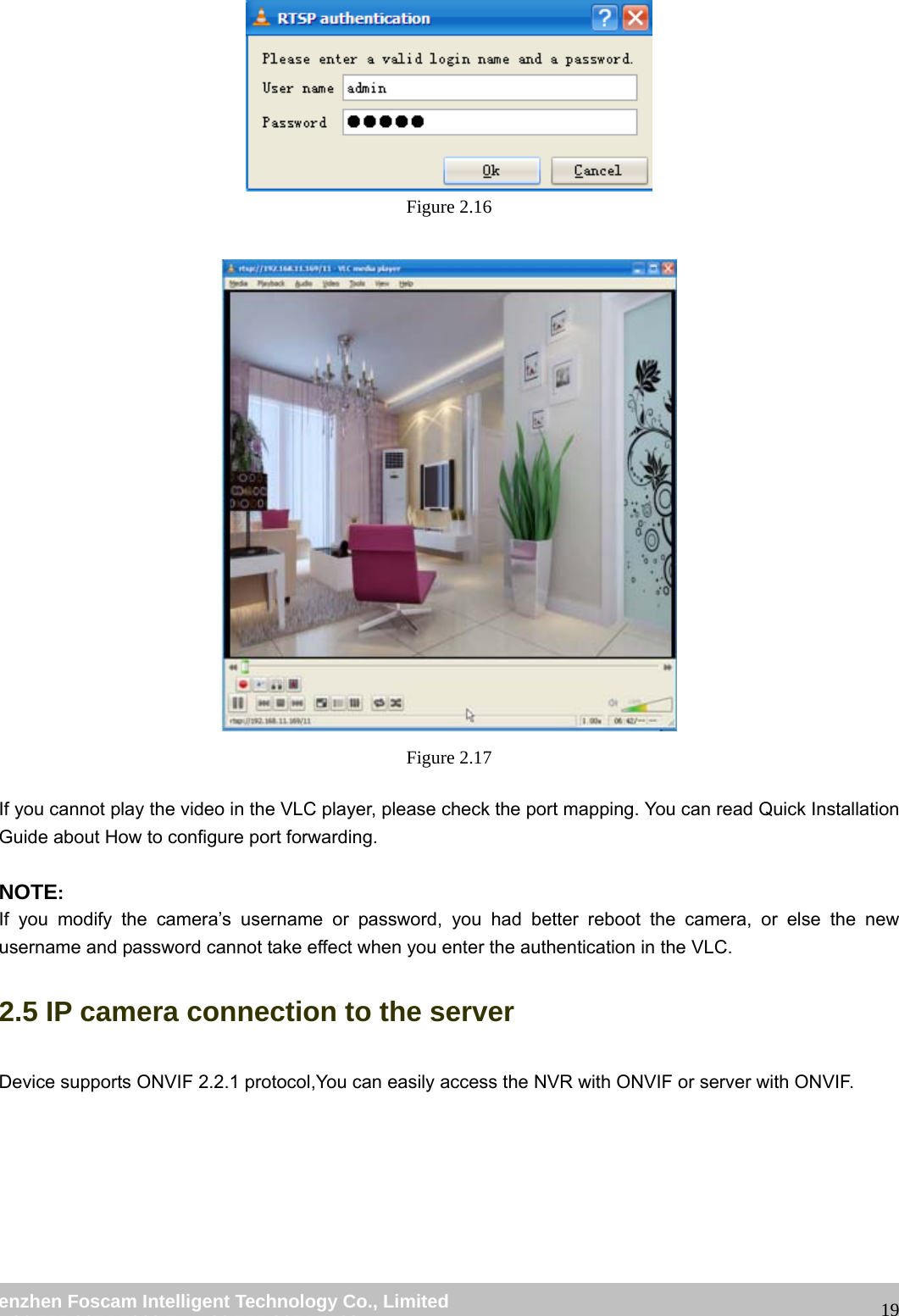                                                         wwwwww..ffoossccaamm..ccoomm  SShheennzzhheenn  FFoossccaamm  IInntteelllliiggeenntt  TTeecchhnnoollooggyy  CCoo..,,  LLiimmiitteedd  TTeell::  8866  775555  22667744  55666688  FFaaxx::  8866  775555  22667744  55116688                                                                                                                   19 Figure 2.16   Figure 2.17  If you cannot play the video in the VLC player, please check the port mapping. You can read Quick Installation Guide about How to configure port forwarding.  NOTE: If you modify the camera&rsquo;s username or password, you had better reboot the camera, or else the new username and password cannot take effect when you enter the authentication in the VLC. 2.5 IP camera connection to the server Device supports ONVIF 2.2.1 protocol,You can easily access the NVR with ONVIF or server with ONVIF. 