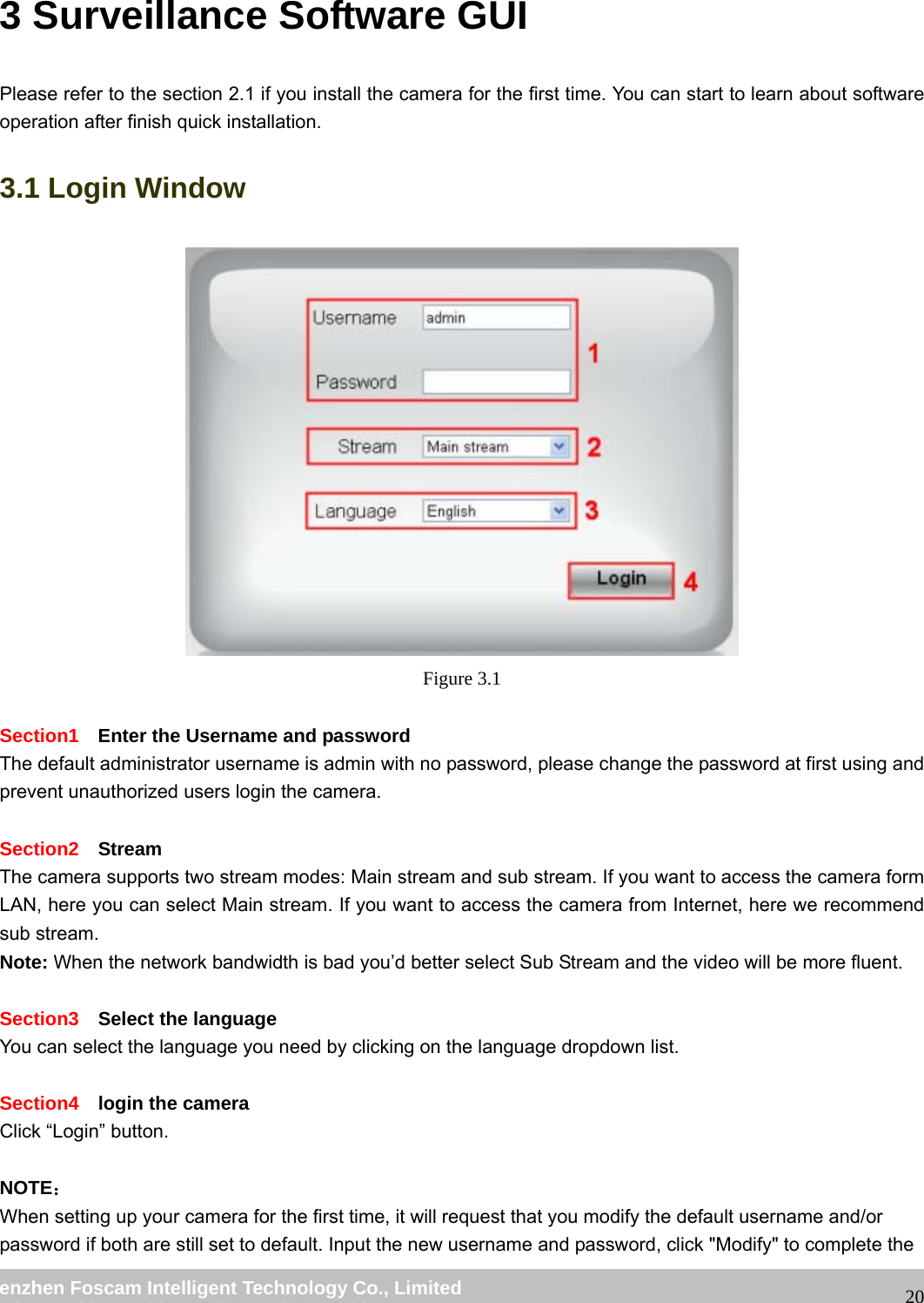                                                         wwwwww..ffoossccaamm..ccoomm  SShheennzzhheenn  FFoossccaamm  IInntteelllliiggeenntt  TTeecchhnnoollooggyy  CCoo..,,  LLiimmiitteedd  TTeell::  8866  775555  22667744  55666688  FFaaxx::  8866  775555  22667744  55116688                                                                                                                   203 Surveillance Software GUI Please refer to the section 2.1 if you install the camera for the first time. You can start to learn about software operation after finish quick installation. 3.1 Login Window  Figure 3.1  Section1  Enter the Username and password The default administrator username is admin with no password, please change the password at first using and prevent unauthorized users login the camera.      Section2  Stream The camera supports two stream modes: Main stream and sub stream. If you want to access the camera form LAN, here you can select Main stream. If you want to access the camera from Internet, here we recommend sub stream.   Note: When the network bandwidth is bad you&rsquo;d better select Sub Stream and the video will be more fluent.  Section3  Select the language You can select the language you need by clicking on the language dropdown list.  Section4  login the camera Click &ldquo;Login&rdquo; button.  NOTE： When setting up your camera for the first time, it will request that you modify the default username and/or password if both are still set to default. Input the new username and password, click "Modify" to complete the 