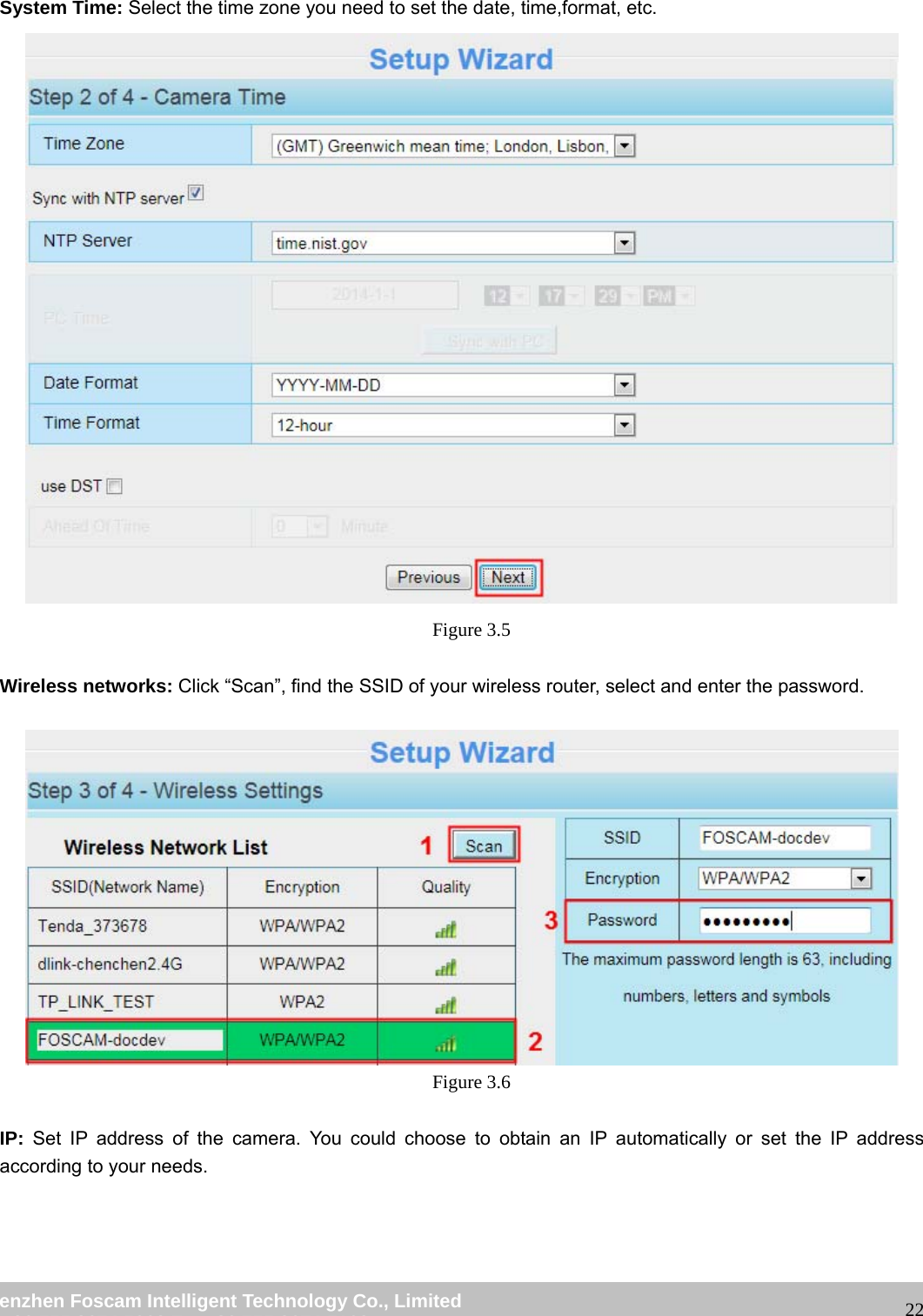                                                         wwwwww..ffoossccaamm..ccoomm  SShheennzzhheenn  FFoossccaamm  IInntteelllliiggeenntt  TTeecchhnnoollooggyy  CCoo..,,  LLiimmiitteedd  TTeell::  8866  775555  22667744  55666688  FFaaxx::  8866  775555  22667744  55116688                                                                                                                   22 System Time: Select the time zone you need to set the date, time,format, etc.   Figure 3.5  Wireless networks: Click &ldquo;Scan&rdquo;, find the SSID of your wireless router, select and enter the password.      Figure 3.6  IP: Set IP address of the camera. You could choose to obtain an IP automatically or set the IP address according to your needs. 