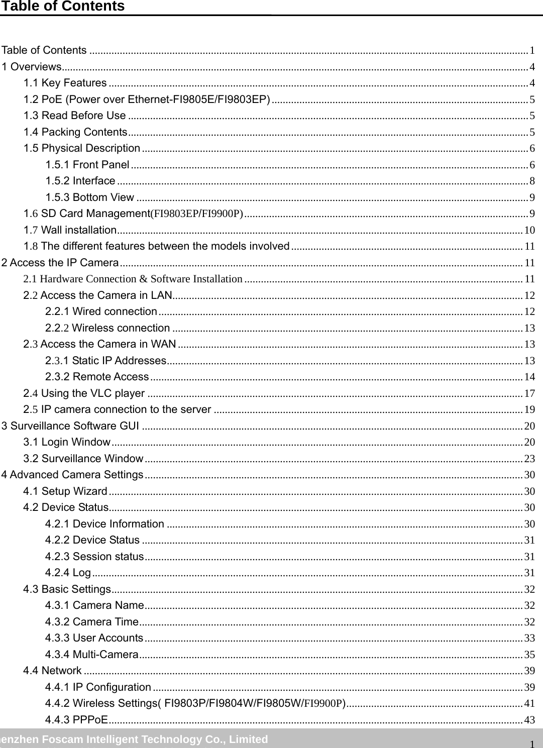                                                         wwwwww..ffoossccaamm..ccoomm  SShheennzzhheenn  FFoossccaamm  IInntteelllliiggeenntt  TTeecchhnnoollooggyy  CCoo..,,  LLiimmiitteedd  TTeell::  8866  775555  22667744  55666688  FFaaxx::  8866  775555  22667744  55116688                                                                                                                   1Table of Contents Table of Contents ............................................................................................................................................................... 1 1 Overviews......................................................................................................................................................................... 4 1.1 Key Features ........................................................................................................................................................ 4 1.2 PoE (Power over Ethernet-FI9805E/FI9803EP) ............................................................................................. 5 1.3 Read Before Use ................................................................................................................................................. 5 1.4 Packing Contents ................................................................................................................................................. 5 1.5 Physical Description ............................................................................................................................................ 6 1.5.1 Front Panel ................................................................................................................................................ 6 1.5.2 Interface ..................................................................................................................................................... 8 1.5.3 Bottom View .............................................................................................................................................. 9 1.6 SD Card Management(FI9803EP/FI9900P) ....................................................................................................... 9 1.7 Wall installation ................................................................................................................................................... 10 1.8 The different features between the models involved .................................................................................... 11 2 Access the IP Camera .................................................................................................................................................. 11 2.1 Hardware Connection &amp; Software Installation ..................................................................................................... 11 2.2 Access the Camera in LAN............................................................................................................................... 12 2.2.1 Wired connection .................................................................................................................................... 12 2.2.2 Wireless connection ............................................................................................................................... 13 2.3 Access the Camera in WAN ............................................................................................................................. 13 2.3.1 Static IP Addresses ................................................................................................................................. 13 2.3.2 Remote Access ....................................................................................................................................... 14 2.4 Using the VLC player ........................................................................................................................................ 17 2.5 IP camera connection to the server ................................................................................................................ 19 3 Surveillance Software GUI .......................................................................................................................................... 20 3.1 Login Window ..................................................................................................................................................... 20 3.2 Surveillance Window ......................................................................................................................................... 23 4 Advanced Camera Settings ......................................................................................................................................... 30 4.1 Setup Wizard ...................................................................................................................................................... 30 4.2 Device Status...................................................................................................................................................... 30 4.2.1 Device Information ................................................................................................................................. 30 4.2.2 Device Status .......................................................................................................................................... 31 4.2.3 Session status ......................................................................................................................................... 31 4.2.4 Log ............................................................................................................................................................ 31 4.3 Basic Settings ..................................................................................................................................................... 32 4.3.1 Camera Name ......................................................................................................................................... 32 4.3.2 Camera Time ........................................................................................................................................... 32 4.3.3 User Accounts ......................................................................................................................................... 33 4.3.4 Multi-Camera ........................................................................................................................................... 35 4.4 Network ............................................................................................................................................................... 39 4.4.1 IP Configuration ...................................................................................................................................... 39 4.4.2 Wireless Settings( FI9803P/FI9804W/FI9805W/FI9900P) ................................................................ 41 4.4.3 PPPoE ...................................................................................................................................................... 43 