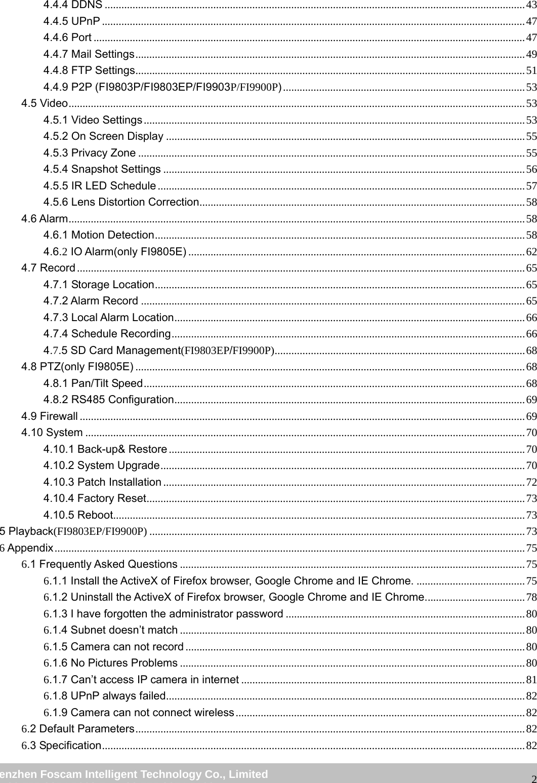                                                         wwwwww..ffoossccaamm..ccoomm  SShheennzzhheenn  FFoossccaamm  IInntteelllliiggeenntt  TTeecchhnnoollooggyy  CCoo..,,  LLiimmiitteedd  TTeell::  8866  775555  22667744  55666688  FFaaxx::  8866  775555  22667744  55116688                                                                                                                   24.4.4 DDNS ....................................................................................................................................................... 43 4.4.5 UPnP ........................................................................................................................................................ 47 4.4.6 Port ........................................................................................................................................................... 47 4.4.7 Mail Settings ............................................................................................................................................ 49 4.4.8 FTP Settings ............................................................................................................................................ 51 4.4.9 P2P (FI9803P/FI9803EP/FI9903P/FI9900P) ....................................................................................... 53 4.5 Video .................................................................................................................................................................... 53 4.5.1 Video Settings ......................................................................................................................................... 53 4.5.2 On Screen Display ................................................................................................................................. 55 4.5.3 Privacy Zone ........................................................................................................................................... 55 4.5.4 Snapshot Settings .................................................................................................................................. 56 4.5.5 IR LED Schedule .................................................................................................................................... 57 4.5.6 Lens Distortion Correction ..................................................................................................................... 58 4.6 Alarm .................................................................................................................................................................... 58 4.6.1 Motion Detection ..................................................................................................................................... 58 4.6.2 IO Alarm(only FI9805E) ......................................................................................................................... 62 4.7 Record ................................................................................................................................................................. 65 4.7.1 Storage Location ..................................................................................................................................... 65 4.7.2 Alarm Record .......................................................................................................................................... 65 4.7.3 Local Alarm Location .............................................................................................................................. 66 4.7.4 Schedule Recording ............................................................................................................................... 66 4.7.5 SD Card Management(FI9803EP/FI9900P) .......................................................................................... 68 4.8 PTZ(only FI9805E) ............................................................................................................................................ 68 4.8.1 Pan/Tilt Speed ......................................................................................................................................... 68 4.8.2 RS485 Configuration .............................................................................................................................. 69 4.9 Firewall ................................................................................................................................................................ 69 4.10 System .............................................................................................................................................................. 70 4.10.1 Back-up&amp; Restore ................................................................................................................................ 70 4.10.2 System Upgrade ................................................................................................................................... 70 4.10.3 Patch Installation .................................................................................................................................. 72 4.10.4 Factory Reset ........................................................................................................................................ 73 4.10.5 Reboot.................................................................................................................................................... 73 5 Playback(FI9803EP/FI9900P) ....................................................................................................................................... 73 6 Appendix ......................................................................................................................................................................... 75 6.1 Frequently Asked Questions ............................................................................................................................ 75 6.1.1 Install the ActiveX of Firefox browser, Google Chrome and IE Chrome. ....................................... 75 6.1.2 Uninstall the ActiveX of Firefox browser, Google Chrome and IE Chrome. ................................... 78 6.1.3 I have forgotten the administrator password ...................................................................................... 80 6.1.4 Subnet doesn&rsquo;t match ............................................................................................................................ 80 6.1.5 Camera can not record .......................................................................................................................... 80 6.1.6 No Pictures Problems ............................................................................................................................ 80 6.1.7 Can&rsquo;t access IP camera in internet ...................................................................................................... 81 6.1.8 UPnP always failed ................................................................................................................................. 82 6.1.9 Camera can not connect wireless ........................................................................................................ 82 6.2 Default Parameters ............................................................................................................................................ 82 6.3 Specification ........................................................................................................................................................ 82 