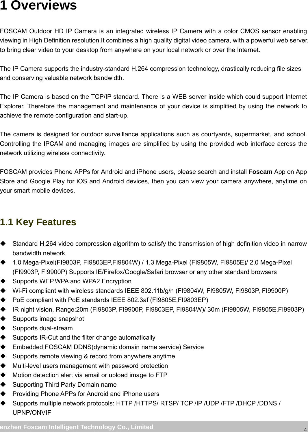                                                         wwwwww..ffoossccaamm..ccoomm  SShheennzzhheenn  FFoossccaamm  IInntteelllliiggeenntt  TTeecchhnnoollooggyy  CCoo..,,  LLiimmiitteedd  TTeell::  8866  775555  22667744  55666688  FFaaxx::  8866  775555  22667744  55116688                                                                                                                   41 Overviews FOSCAM Outdoor HD IP Camera is an integrated wireless IP Camera with a color CMOS sensor enabling viewing in High Definition resolution.It combines a high quality digital video camera, with a powerful web server, to bring clear video to your desktop from anywhere on your local network or over the Internet.  The IP Camera supports the industry-standard H.264 compression technology, drastically reducing file sizes and conserving valuable network bandwidth.  The IP Camera is based on the TCP/IP standard. There is a WEB server inside which could support Internet Explorer. Therefore the management and maintenance of your device is simplified by using the network to achieve the remote configuration and start-up.    The camera is designed for outdoor surveillance applications such as courtyards, supermarket, and school. Controlling the IPCAM and managing images are simplified by using the provided web interface across the network utilizing wireless connectivity.  FOSCAM provides Phone APPs for Android and iPhone users, please search and install Foscam App on App Store and Google Play for iOS and Android devices, then you can view your camera anywhere, anytime on your smart mobile devices.  1.1 Key Features   Standard H.264 video compression algorithm to satisfy the transmission of high definition video in narrow bandwidth network   1.0 Mega-Pixel(FI9803P, FI9803EP,FI9804W) / 1.3 Mega-Pixel (FI9805W, FI9805E)/ 2.0 Mega-Pixel (FI9903P, FI9900P) Supports IE/Firefox/Google/Safari browser or any other standard browsers   Supports WEP,WPA and WPA2 Encryption   Wi-Fi compliant with wireless standards IEEE 802.11b/g/n (FI9804W, FI9805W, FI9803P, FI9900P)   PoE compliant with PoE standards IEEE 802.3af (FI9805E,FI9803EP)   IR night vision, Range:20m (FI9803P, FI9900P, FI9803EP, FI9804W)/ 30m (FI9805W, FI9805E,FI9903P)   Supports image snapshot  Supports dual-stream   Supports IR-Cut and the filter change automatically     Embedded FOSCAM DDNS(dynamic domain name service) Service     Supports remote viewing &amp; record from anywhere anytime   Multi-level users management with password protection   Motion detection alert via email or upload image to FTP   Supporting Third Party Domain name     Providing Phone APPs for Android and iPhone users     Supports multiple network protocols: HTTP /HTTPS/ RTSP/ TCP /IP /UDP /FTP /DHCP /DDNS / UPNP/ONVIF 
