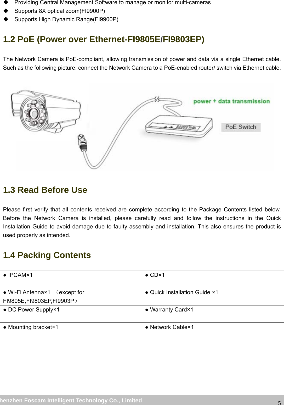                                                         wwwwww..ffoossccaamm..ccoomm  SShheennzzhheenn  FFoossccaamm  IInntteelllliiggeenntt  TTeecchhnnoollooggyy  CCoo..,,  LLiimmiitteedd  TTeell::  8866  775555  22667744  55666688  FFaaxx::  8866  775555  22667744  55116688                                                                                                                   5  Providing Central Management Software to manage or monitor multi-cameras  Supports 8X optical zoom(FI9900P)   Supports High Dynamic Range(FI9900P) 1.2 PoE (Power over Ethernet-FI9805E/FI9803EP) The Network Camera is PoE-compliant, allowing transmission of power and data via a single Ethernet cable. Such as the following picture: connect the Network Camera to a PoE-enabled router/ switch via Ethernet cable.   1.3 Read Before Use Please first verify that all contents received are complete according to the Package Contents listed below. Before the Network Camera is installed, please carefully read and follow the instructions in the Quick Installation Guide to avoid damage due to faulty assembly and installation. This also ensures the product is used properly as intended. 1.4 Packing Contents ● IPCAM&times;1  ● CD&times;1  ● Wi-Fi Antenna&times;1  （except for FI9805E,FI9803EP,FI9903P） ● Quick Installation Guide &times;1 ● DC Power Supply&times;1  ● Warranty Card&times;1 ● Mounting bracket&times;1  ● Network Cable&times;1        