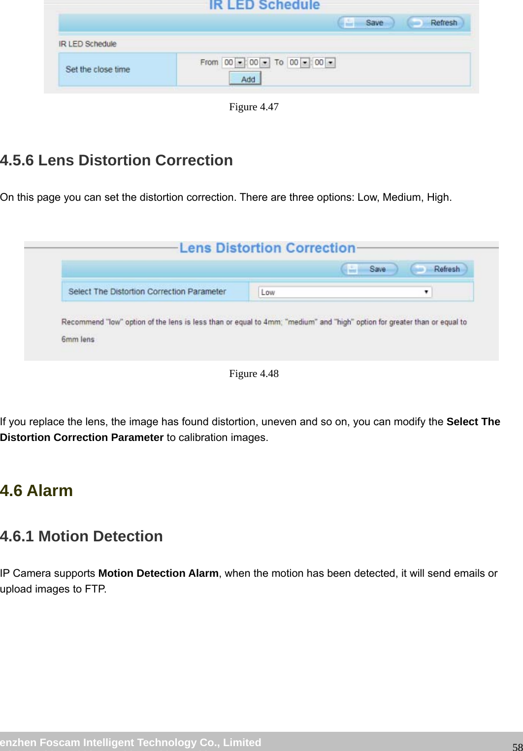 wwwwww..ffoossccaamm..ccoomm SShheennzzhheenn FFoossccaamm IInntteelllliiggeenntt TTeecchhnnoollooggyy CCoo..,, LLiimmiitteedd TTeell:: 8866 775555 22667744 55666688 FFaaxx:: 8866 775555 22667744 55116688 58 Figure 4.47 4.5.6 Lens Distortion Correction On this page you can set the distortion correction. There are three options: Low, Medium, High. Figure 4.48 If you replace the lens, the image has found distortion, uneven and so on, you can modify the Select The Distortion Correction Parameter to calibration images. 4.6 Alarm 4.6.1 Motion Detection IP Camera supports Motion Detection Alarm, when the motion has been detected, it will send emails or upload images to FTP.