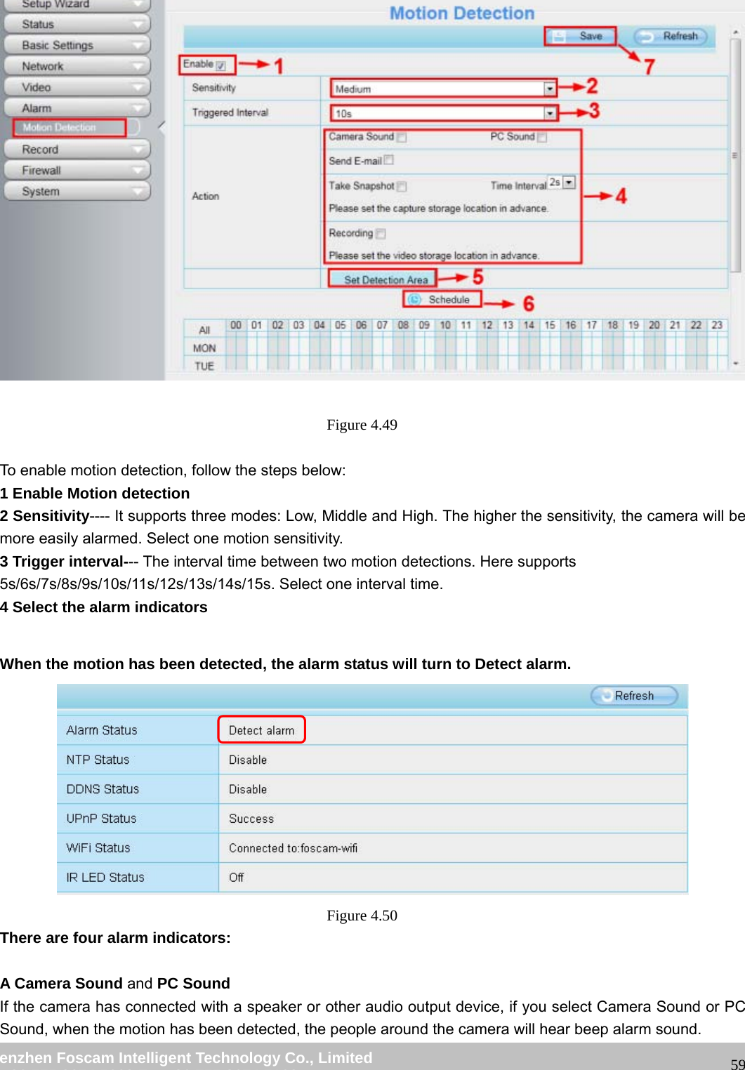 wwwwww..ffoossccaamm..ccoomm SShheennzzhheenn FFoossccaamm IInntteelllliiggeenntt TTeecchhnnoollooggyy CCoo..,, LLiimmiitteedd TTeell:: 8866 775555 22667744 55666688 FFaaxx:: 8866 775555 22667744 55116688 59 Figure 4.49 To enable motion detection, follow the steps below: 1 Enable Motion detection 2 Sensitivity---- It supports three modes: Low, Middle and High. The higher the sensitivity, the camera will be more easily alarmed. Select one motion sensitivity. 3 Trigger interval--- The interval time between two motion detections. Here supports 5s/6s/7s/8s/9s/10s/11s/12s/13s/14s/15s. Select one interval time. 4 Select the alarm indicators When the motion has been detected, the alarm status will turn to Detect alarm. Figure 4.50 There are four alarm indicators: A Camera Sound and PC Sound If the camera has connected with a speaker or other audio output device, if you select Camera Sound or PC Sound, when the motion has been detected, the people around the camera will hear beep alarm sound.
