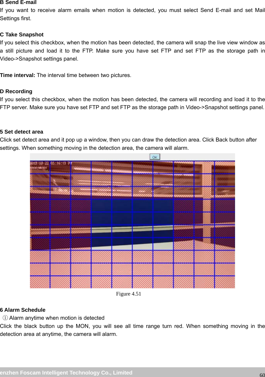 wwwwww..ffoossccaamm..ccoomm SShheennzzhheenn FFoossccaamm IInntteelllliiggeenntt TTeecchhnnoollooggyy CCoo..,, LLiimmiitteedd TTeell:: 8866 775555 22667744 55666688 FFaaxx:: 8866 775555 22667744 55116688 60 B Send E-mail If you want to receive alarm emails when motion is detected, you must select Send E-mail and set Mail Settings first. C Take Snapshot If you select this checkbox, when the motion has been detected, the camera will snap the live view window as a still picture and load it to the FTP. Make sure you have set FTP and set FTP as the storage path in Video->Snapshot settings panel. Time interval: The interval time between two pictures. D Recording If you select this checkbox, when the motion has been detected, the camera will recording and load it to the FTP server. Make sure you have set FTP and set FTP as the storage path in Video->Snapshot settings panel. 5 Set detect area Click set detect area and it pop up a window, then you can draw the detection area. Click Back button after settings. When something moving in the detection area, the camera will alarm. Figure 4.51 6 Alarm Schedule Alarm anytime when ①motion is detected Click the black button up the MON, you will see all time range turn red. When something moving in the detection area at anytime, the camera will alarm.