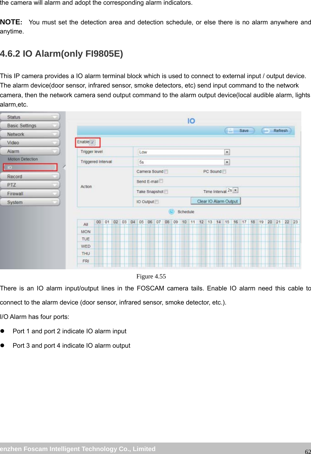 wwwwww..ffoossccaamm..ccoomm SShheennzzhheenn FFoossccaamm IInntteelllliiggeenntt TTeecchhnnoollooggyy CCoo..,, LLiimmiitteedd TTeell:: 8866 775555 22667744 55666688 FFaaxx:: 8866 775555 22667744 55116688 62the camera will alarm and adopt the corresponding alarm indicators. NOTE: You must set the detection area and detection schedule, or else there is no alarm anywhere and anytime. 4.6.2 IO Alarm(only FI9805E) This IP camera provides a IO alarm terminal block which is used to connect to external input / output device. The alarm device(door sensor, infrared sensor, smoke detectors, etc) send input command to the network camera, then the network camera send output command to the alarm output device(local audible alarm, lights alarm,etc. Figure 4.55 There is an IO alarm input/output lines in the FOSCAM camera tails. Enable IO alarm need this cable to connect to the alarm device (door sensor, infrared sensor, smoke detector, etc.). I/O Alarm has four ports: z Port 1 and port 2 indicate IO alarm input z Port 3 and port 4 indicate IO alarm output
