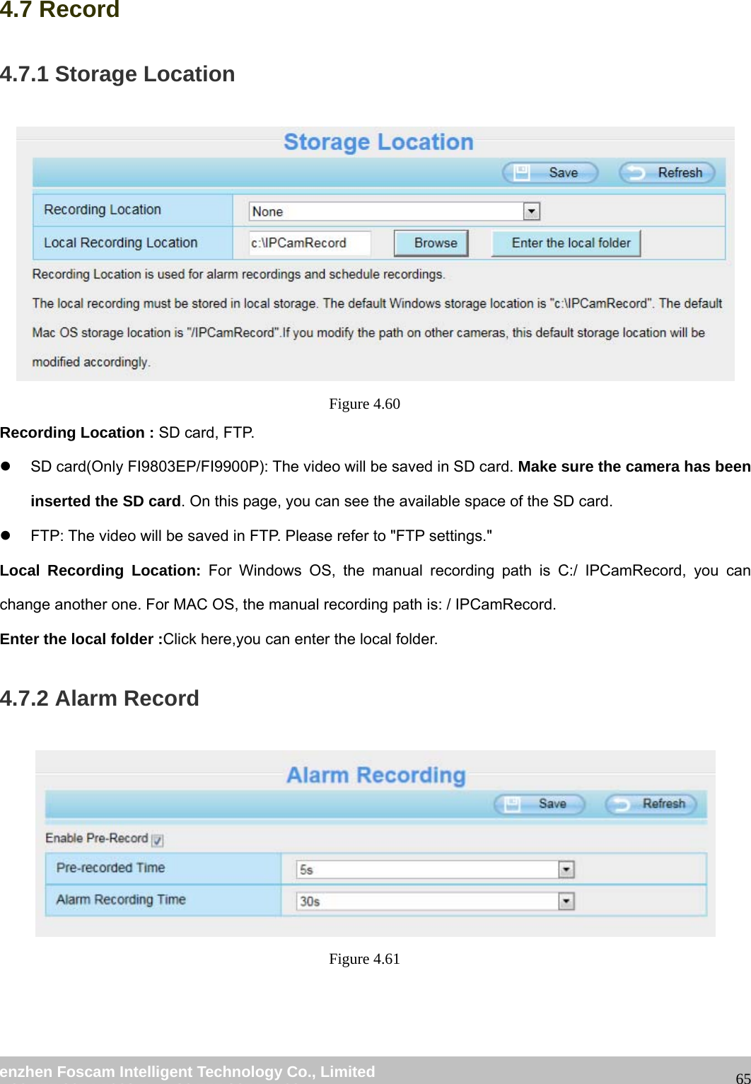 wwwwww..ffoossccaamm..ccoomm SShheennzzhheenn FFoossccaamm IInntteelllliiggeenntt TTeecchhnnoollooggyy CCoo..,, LLiimmiitteedd TTeell:: 8866 775555 22667744 55666688 FFaaxx:: 8866 775555 22667744 55116688 654.7 Record 4.7.1 Storage Location Figure 4.60 Recording Location : SD card, FTP. z SD card(Only FI9803EP/FI9900P): The video will be saved in SD card. Make sure the camera has been inserted the SD card. On this page, you can see the available space of the SD card. z FTP: The video will be saved in FTP. Please refer to "FTP settings." Local Recording Location: For Windows OS, the manual recording path is C:/ IPCamRecord, you can change another one. For MAC OS, the manual recording path is: / IPCamRecord. Enter the local folder :Click here,you can enter the local folder. 4.7.2 Alarm Record Figure 4.61