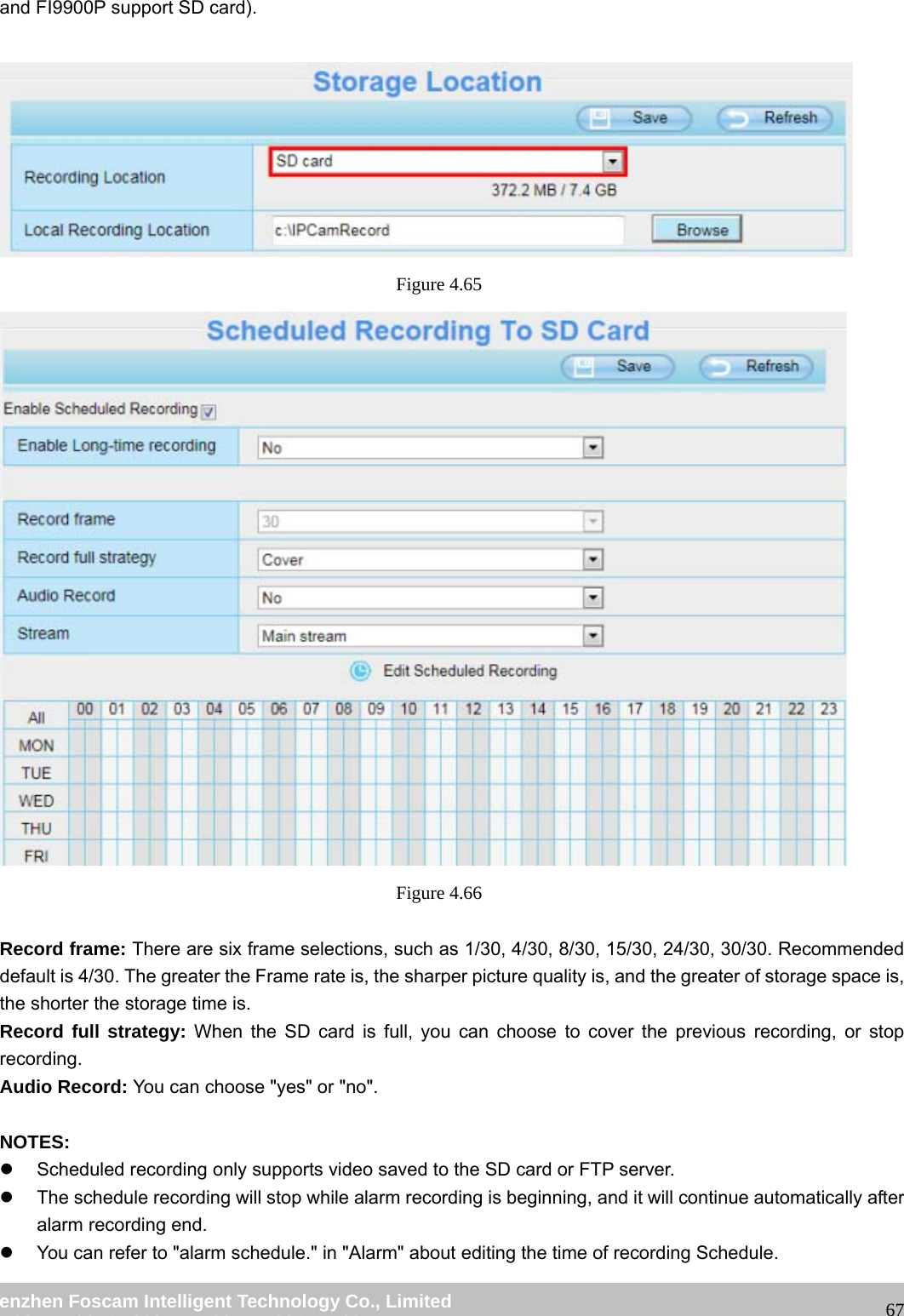wwwwww..ffoossccaamm..ccoomm SShheennzzhheenn FFoossccaamm IInntteelllliiggeenntt TTeecchhnnoollooggyy CCoo..,, LLiimmiitteedd TTeell:: 8866 775555 22667744 55666688 FFaaxx:: 8866 775555 22667744 55116688 67and FI9900P support SD card). Figure 4.65 Figure 4.66 Record frame: There are six frame selections, such as 1/30, 4/30, 8/30, 15/30, 24/30, 30/30. Recommended default is 4/30. The greater the Frame rate is, the sharper picture quality is, and the greater of storage space is, the shorter the storage time is. Record full strategy: When the SD card is full, you can choose to cover the previous recording, or stop recording. Audio Record: You can choose "yes" or "no". NOTES: z Scheduled recording only supports video saved to the SD card or FTP server. z The schedule recording will stop while alarm recording is beginning, and it will continue automatically after alarm recording end. z You can refer to "alarm schedule." in "Alarm" about editing the time of recording Schedule.