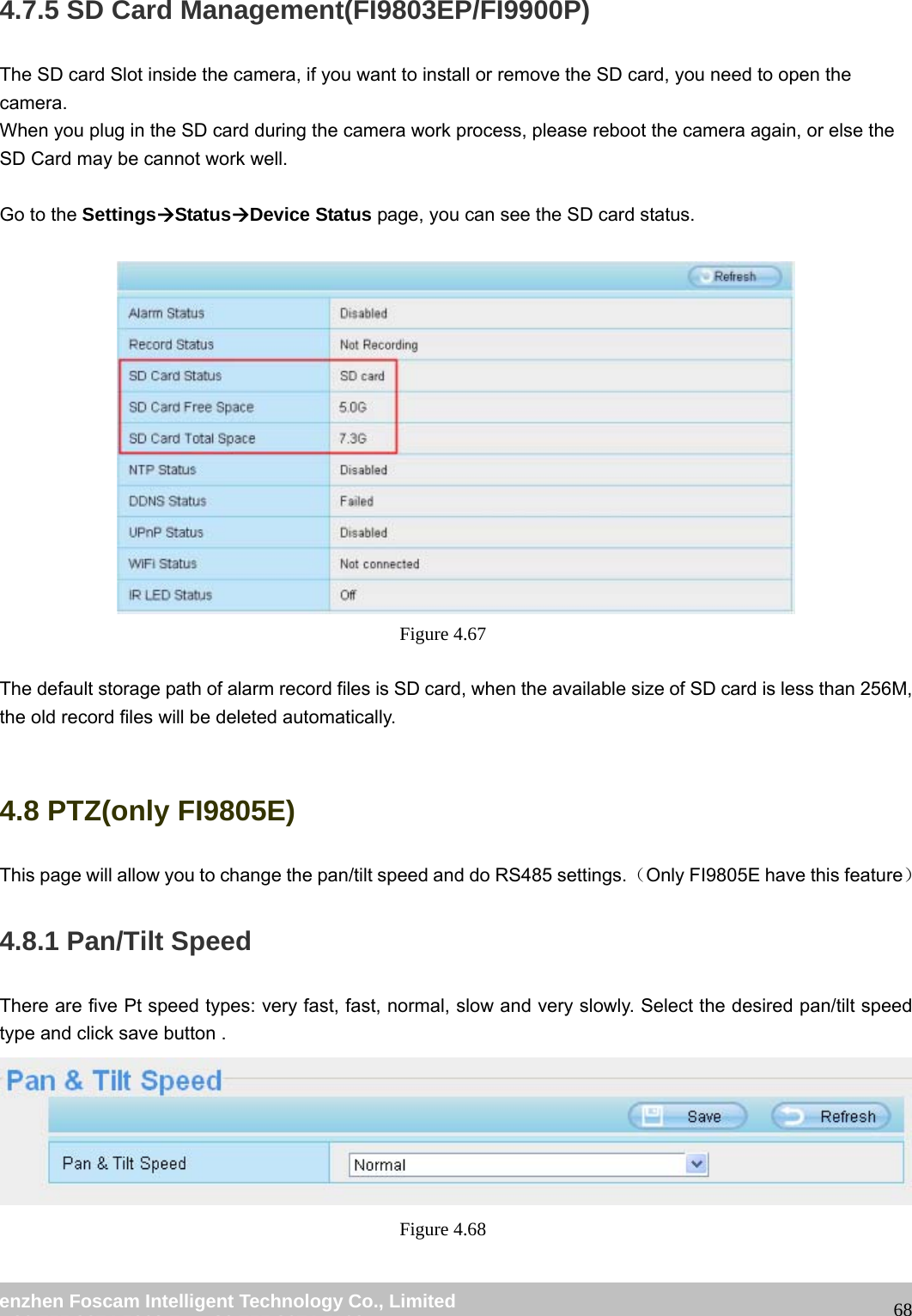 wwwwww..ffoossccaamm..ccoomm SShheennzzhheenn FFoossccaamm IInntteelllliiggeenntt TTeecchhnnoollooggyy CCoo..,, LLiimmiitteedd TTeell:: 8866 775555 22667744 55666688 FFaaxx:: 8866 775555 22667744 55116688 684.7.5 SD Card Management(FI9803EP/FI9900P) The SD card Slot inside the camera, if you want to install or remove the SD card, you need to open the camera. When you plug in the SD card during the camera work process, please reboot the camera again, or else the SD Card may be cannot work well. Go to the SettingsÆStatusÆDevice Status page, you can see the SD card status. Figure 4.67 The default storage path of alarm record files is SD card, when the available size of SD card is less than 256M, the old record files will be deleted automatically. 4.8 PTZ(only FI9805E) This page will allow you to change the pan/tilt speed and do RS485 settings.(Only FI9805E have this feature) 4.8.1 Pan/Tilt Speed There are five Pt speed types: very fast, fast, normal, slow and very slowly. Select the desired pan/tilt speed type and click save button . Figure 4.68