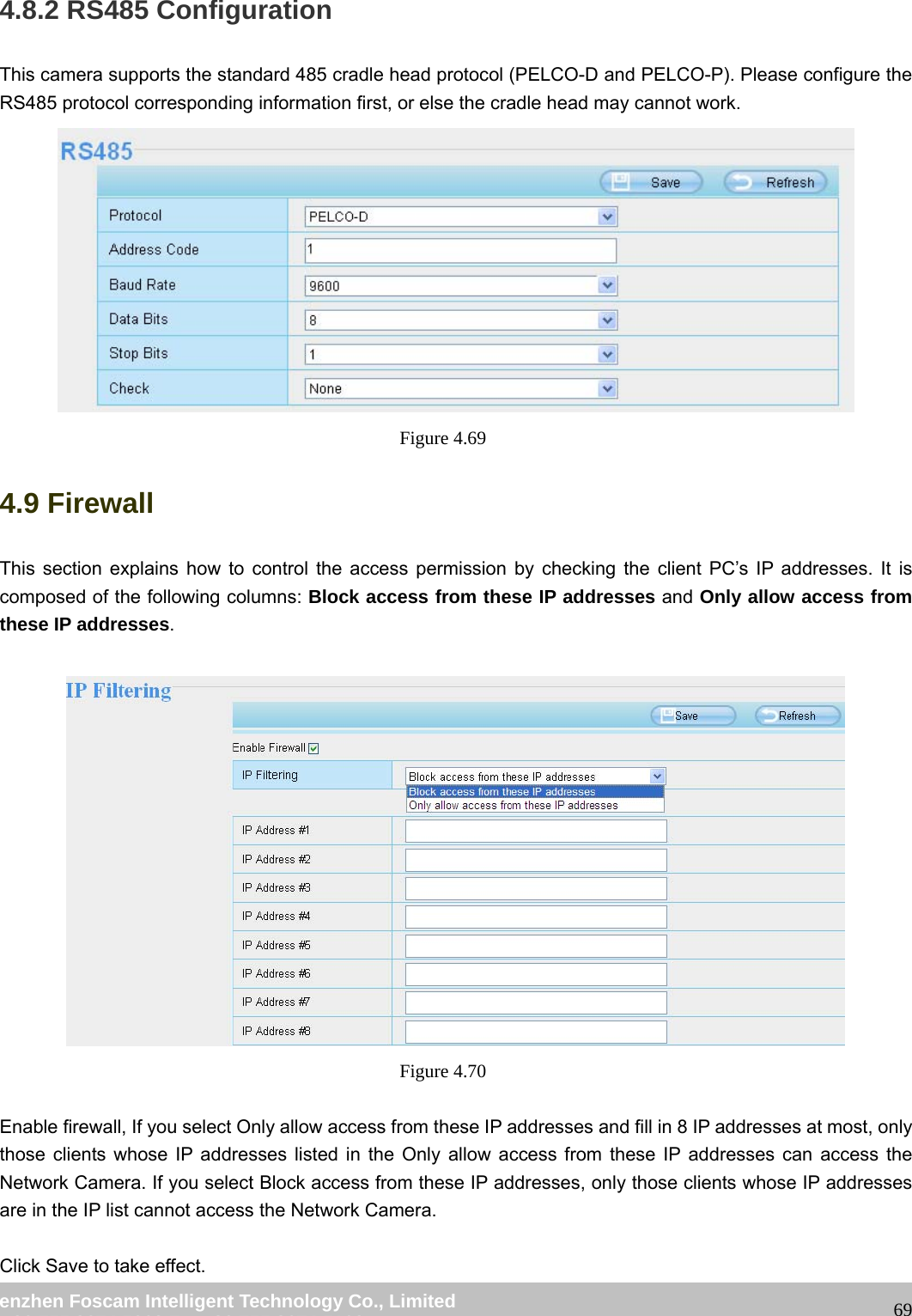wwwwww..ffoossccaamm..ccoomm SShheennzzhheenn FFoossccaamm IInntteelllliiggeenntt TTeecchhnnoollooggyy CCoo..,, LLiimmiitteedd TTeell:: 8866 775555 22667744 55666688 FFaaxx:: 8866 775555 22667744 55116688 694.8.2 RS485 Configuration This camera supports the standard 485 cradle head protocol (PELCO-D and PELCO-P). Please configure the RS485 protocol corresponding information first, or else the cradle head may cannot work. Figure 4.69 4.9 Firewall This section explains how to control the access permission by checking the client PC’s IP addresses. It is composed of the following columns: Block access from these IP addresses and Only allow access from these IP addresses. Figure 4.70 Enable firewall, If you select Only allow access from these IP addresses and fill in 8 IP addresses at most, only those clients whose IP addresses listed in the Only allow access from these IP addresses can access the Network Camera. If you select Block access from these IP addresses, only those clients whose IP addresses are in the IP list cannot access the Network Camera. Click Save to take effect.