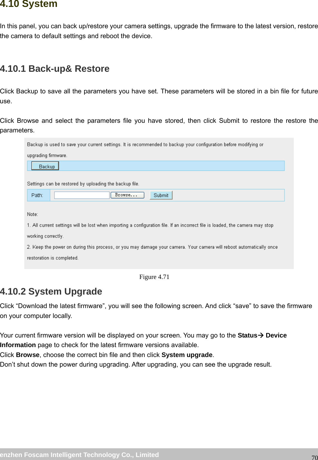 wwwwww..ffoossccaamm..ccoomm SShheennzzhheenn FFoossccaamm IInntteelllliiggeenntt TTeecchhnnoollooggyy CCoo..,, LLiimmiitteedd TTeell:: 8866 775555 22667744 55666688 FFaaxx:: 8866 775555 22667744 55116688 704.10 System In this panel, you can back up/restore your camera settings, upgrade the firmware to the latest version, restore the camera to default settings and reboot the device. 4.10.1 Back-up& Restore Click Backup to save all the parameters you have set. These parameters will be stored in a bin file for future use. Click Browse and select the parameters file you have stored, then click Submit to restore the restore the parameters. Figure 4.71 4.10.2 System Upgrade Click “Download the latest firmware”, you will see the following screen. And click “save” to save the firmware on your computer locally. Your current firmware version will be displayed on your screen. You may go to the StatusÆ Device Information page to check for the latest firmware versions available. Click Browse, choose the correct bin file and then click System upgrade. Don’t shut down the power during upgrading. After upgrading, you can see the upgrade result.