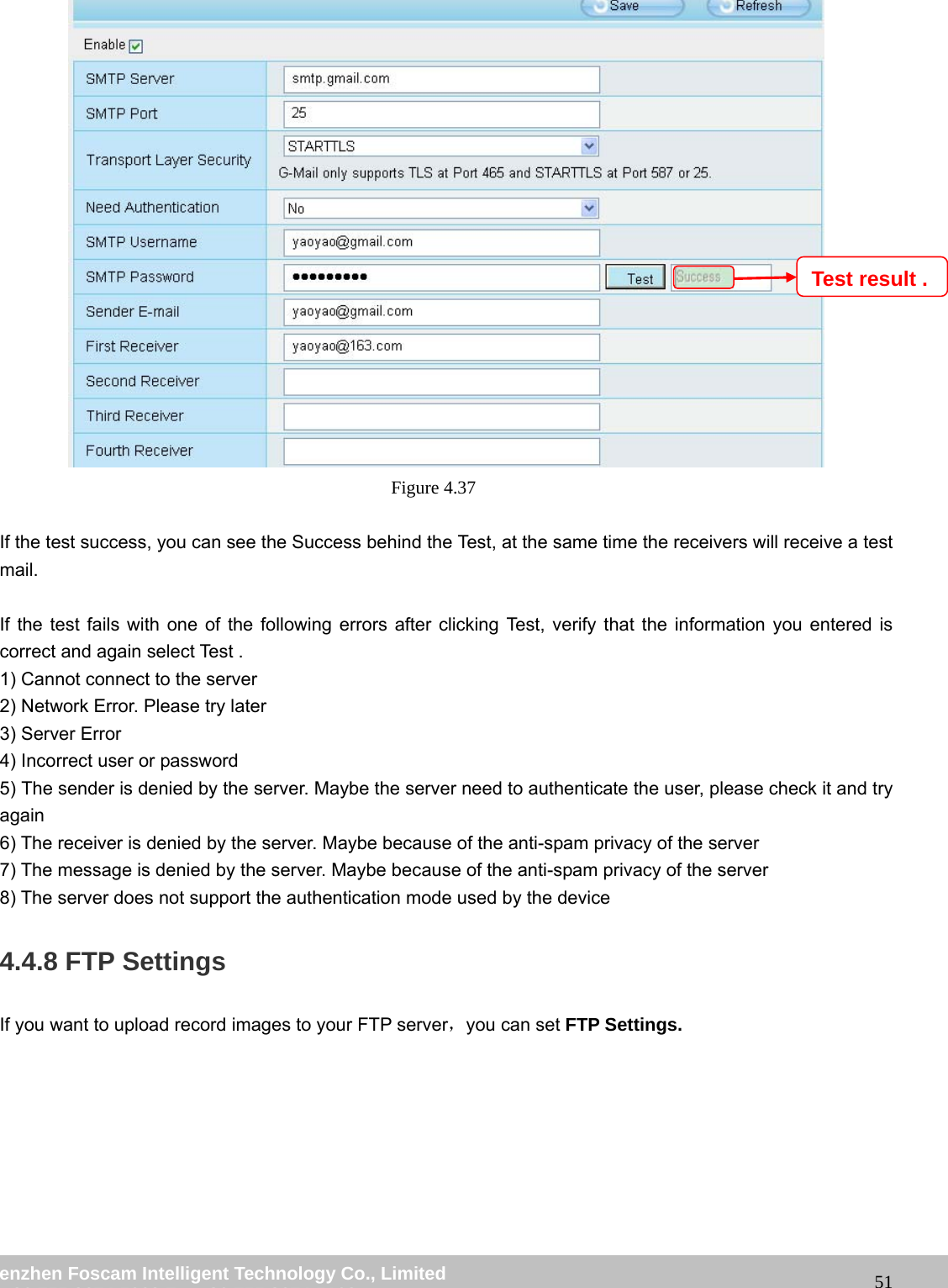 wwwwww..ffoossccaamm..ccoomm SShheennzzhheenn FFoossccaamm IInntteelllliiggeenntt TTeecchhnnoollooggyy CCoo..,, LLiimmiitteedd TTeell:: 8866 775555 22667744 55666688 FFaaxx:: 8866 775555 22667744 55116688 51 Figure 4.37 If the test success, you can see the Success behind the Test, at the same time the receivers will receive a test mail. If the test fails with one of the following errors after clicking Test, verify that the information you entered is correct and again select Test . 1) Cannot connect to the server 2) Network Error. Please try later 3) Server Error 4) Incorrect user or password 5) The sender is denied by the server. Maybe the server need to authenticate the user, please check it and try again 6) The receiver is denied by the server. Maybe because of the anti-spam privacy of the server 7) The message is denied by the server. Maybe because of the anti-spam privacy of the server 8) The server does not support the authentication mode used by the device 4.4.8 FTP Settings If you want to upload record images to your FTP server,you can set FTP Settings. Test result .