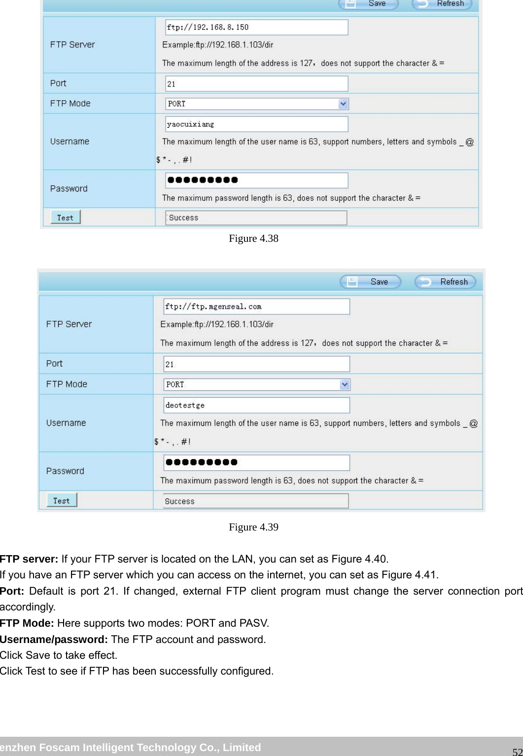 wwwwww..ffoossccaamm..ccoomm SShheennzzhheenn FFoossccaamm IInntteelllliiggeenntt TTeecchhnnoollooggyy CCoo..,, LLiimmiitteedd TTeell:: 8866 775555 22667744 55666688 FFaaxx:: 8866 775555 22667744 55116688 52 Figure 4.38 Figure 4.39 FTP server: If your FTP server is located on the LAN, you can set as Figure 4.40. If you have an FTP server which you can access on the internet, you can set as Figure 4.41. Port: Default is port 21. If changed, external FTP client program must change the server connection port accordingly. FTP Mode: Here supports two modes: PORT and PASV. Username/password: The FTP account and password. Click Save to take effect. Click Test to see if FTP has been successfully configured.