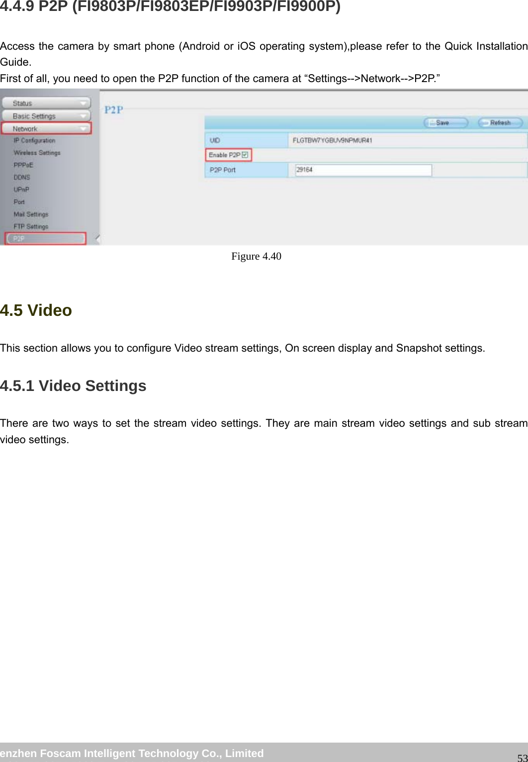 wwwwww..ffoossccaamm..ccoomm SShheennzzhheenn FFoossccaamm IInntteelllliiggeenntt TTeecchhnnoollooggyy CCoo..,, LLiimmiitteedd TTeell:: 8866 775555 22667744 55666688 FFaaxx:: 8866 775555 22667744 55116688 534.4.9 P2P (FI9803P/FI9803EP/FI9903P/FI9900P) Access the camera by smart phone (Android or iOS operating system),please refer to the Quick Installation Guide. First of all, you need to open the P2P function of the camera at “Settings-->Network-->P2P.” Figure 4.40 4.5 Video This section allows you to configure Video stream settings, On screen display and Snapshot settings. 4.5.1 Video Settings There are two ways to set the stream video settings. They are main stream video settings and sub stream video settings.