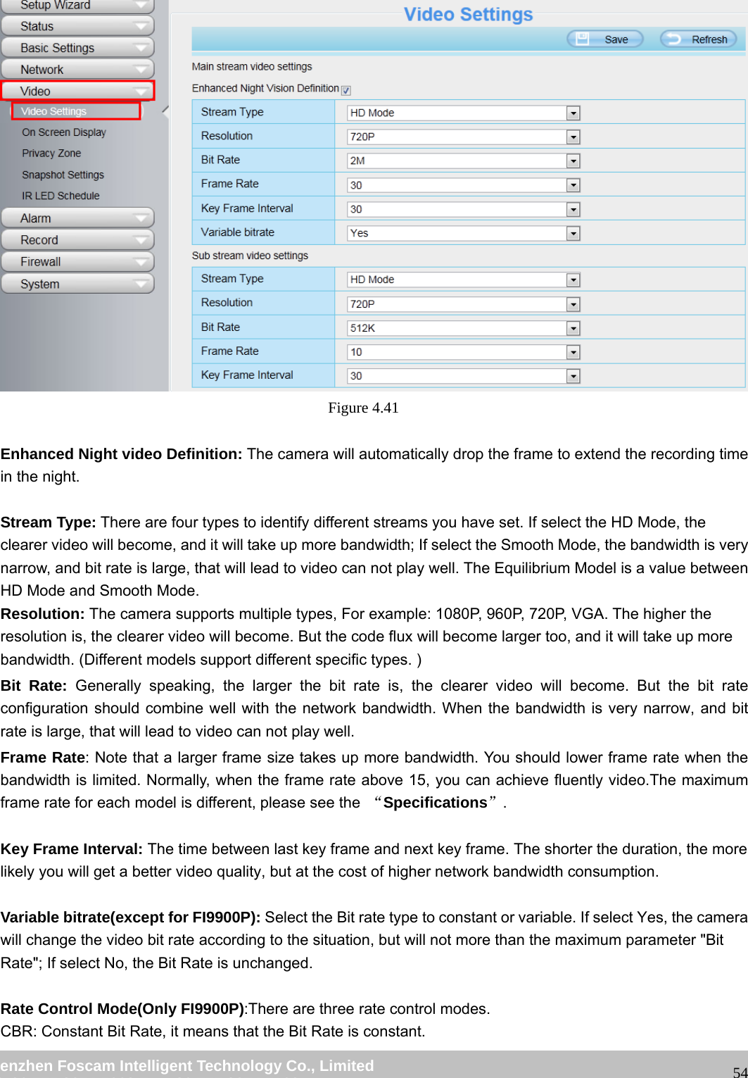 wwwwww..ffoossccaamm..ccoomm SShheennzzhheenn FFoossccaamm IInntteelllliiggeenntt TTeecchhnnoollooggyy CCoo..,, LLiimmiitteedd TTeell:: 8866 775555 22667744 55666688 FFaaxx:: 8866 775555 22667744 55116688 54 Figure 4.41 Enhanced Night video Definition: The camera will automatically drop the frame to extend the recording time in the night. Stream Type: There are four types to identify different streams you have set. If select the HD Mode, the clearer video will become, and it will take up more bandwidth; If select the Smooth Mode, the bandwidth is very narrow, and bit rate is large, that will lead to video can not play well. The Equilibrium Model is a value between HD Mode and Smooth Mode. Resolution: The camera supports multiple types, For example: 1080P, 960P, 720P, VGA. The higher the resolution is, the clearer video will become. But the code flux will become larger too, and it will take up more bandwidth. (Different models support different specific types. ) Bit Rate: Generally speaking, the larger the bit rate is, the clearer video will become. But the bit rate configuration should combine well with the network bandwidth. When the bandwidth is very narrow, and bit rate is large, that will lead to video can not play well. Frame Rate: Note that a larger frame size takes up more bandwidth. You should lower frame rate when the bandwidth is limited. Normally, when the frame rate above 15, you can achieve fluently video.The maximum frame rate for each model is different, please see the “Specifications”. Key Frame Interval: The time between last key frame and next key frame. The shorter the duration, the more likely you will get a better video quality, but at the cost of higher network bandwidth consumption. Variable bitrate(except for FI9900P): Select the Bit rate type to constant or variable. If select Yes, the camera will change the video bit rate according to the situation, but will not more than the maximum parameter "Bit Rate"; If select No, the Bit Rate is unchanged. Rate Control Mode(Only FI9900P):There are three rate control modes. CBR: Constant Bit Rate, it means that the Bit Rate is constant.