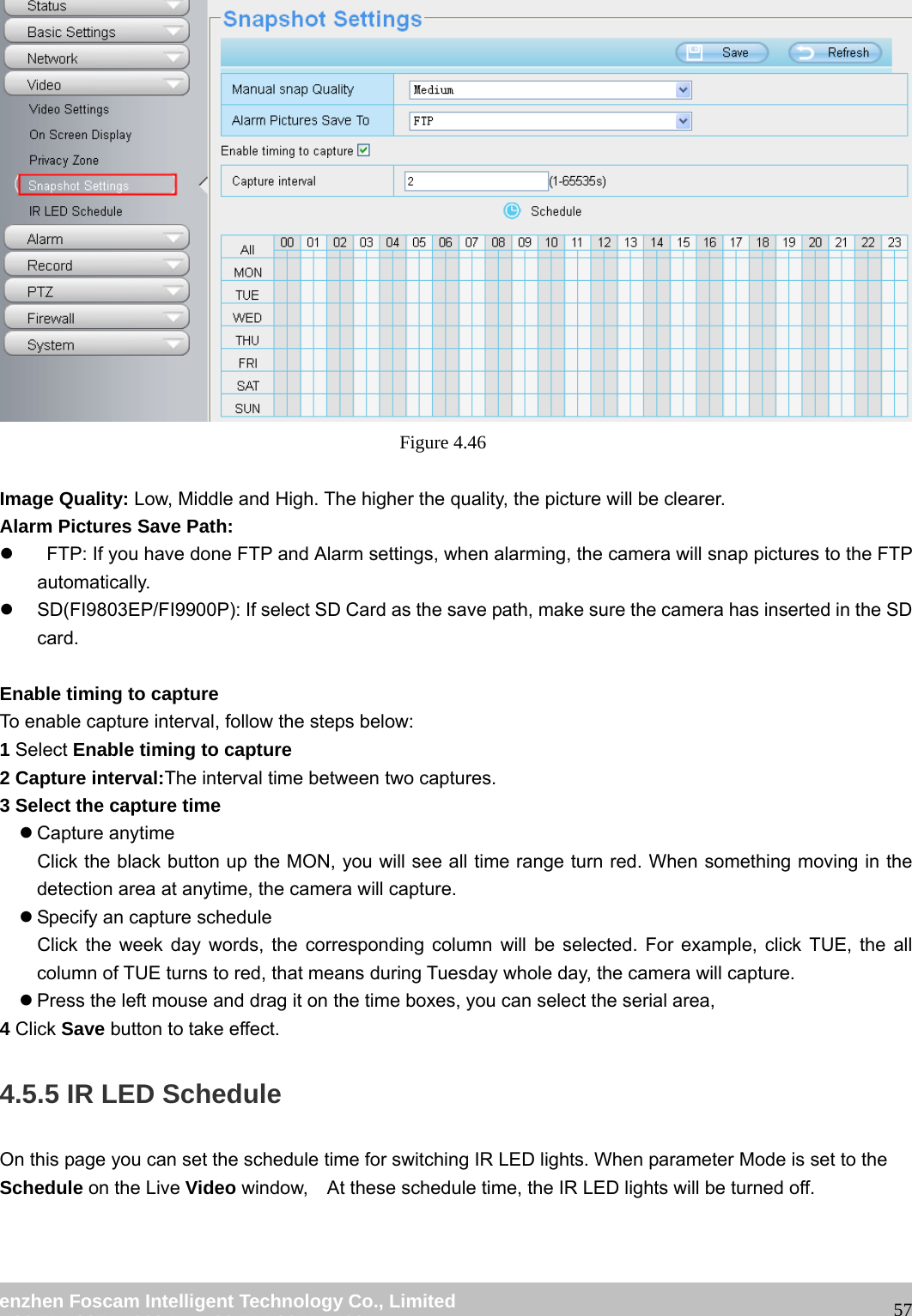 wwwwww..ffoossccaamm..ccoomm SShheennzzhheenn FFoossccaamm IInntteelllliiggeenntt TTeecchhnnoollooggyy CCoo..,, LLiimmiitteedd TTeell:: 8866 775555 22667744 55666688 FFaaxx:: 8866 775555 22667744 55116688 57 Figure 4.46 Image Quality: Low, Middle and High. The higher the quality, the picture will be clearer. Alarm Pictures Save Path: z FTP: If you have done FTP and Alarm settings, when alarming, the camera will snap pictures to the FTP automatically. z SD(FI9803EP/FI9900P): If select SD Card as the save path, make sure the camera has inserted in the SD card. Enable timing to capture To enable capture interval, follow the steps below: 1 Select Enable timing to capture 2 Capture interval:The interval time between two captures. 3 Select the capture time z Capture anytime Click the black button up the MON, you will see all time range turn red. When something moving in the detection area at anytime, the camera will capture. z Specify an capture schedule Click the week day words, the corresponding column will be selected. For example, click TUE, the all column of TUE turns to red, that means during Tuesday whole day, the camera will capture. z Press the left mouse and drag it on the time boxes, you can select the serial area, 4 Click Save button to take effect. 4.5.5 IR LED Schedule On this page you can set the schedule time for switching IR LED lights. When parameter Mode is set to the Schedule on the Live Video window, At these schedule time, the IR LED lights will be turned off.