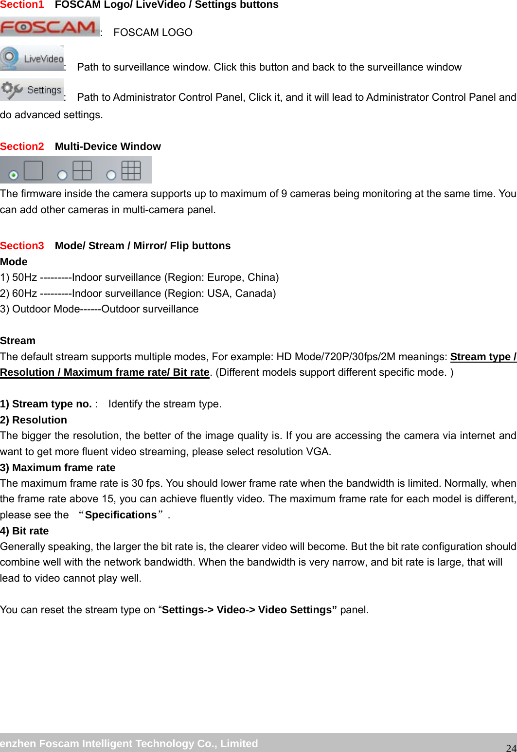wwwwww..ffoossccaamm..ccoomm SShheennzzhheenn FFoossccaamm IInntteelllliiggeenntt TTeecchhnnoollooggyy CCoo..,, LLiimmiitteedd TTeell:: 8866 775555 22667744 55666688 FFaaxx:: 8866 775555 22667744 55116688 24Section1 FOSCAM Logo/ LiveVideo / Settings buttons : FOSCAM LOGO : Path to surveillance window. Click this button and back to the surveillance window : Path to Administrator Control Panel, Click it, and it will lead to Administrator Control Panel and do advanced settings. Section2 Multi-Device Window The firmware inside the camera supports up to maximum of 9 cameras being monitoring at the same time. You can add other cameras in multi-camera panel. Section3 Mode/ Stream / Mirror/ Flip buttons Mode 1) 50Hz ---------Indoor surveillance (Region: Europe, China) 2) 60Hz ---------Indoor surveillance (Region: USA, Canada) 3) Outdoor Mode------Outdoor surveillance Stream The default stream supports multiple modes, For example: HD Mode/720P/30fps/2M meanings: Stream type / Resolution / Maximum frame rate/ Bit rate. (Different models support different specific mode. ) 1) Stream type no. : Identify the stream type. 2) Resolution The bigger the resolution, the better of the image quality is. If you are accessing the camera via internet and want to get more fluent video streaming, please select resolution VGA. 3) Maximum frame rate The maximum frame rate is 30 fps. You should lower frame rate when the bandwidth is limited. Normally, when the frame rate above 15, you can achieve fluently video. The maximum frame rate for each model is different, please see the “Specifications”. 4) Bit rate Generally speaking, the larger the bit rate is, the clearer video will become. But the bit rate configuration should combine well with the network bandwidth. When the bandwidth is very narrow, and bit rate is large, that will lead to video cannot play well. You can reset the stream type on “Settings-> Video-> Video Settings” panel.
